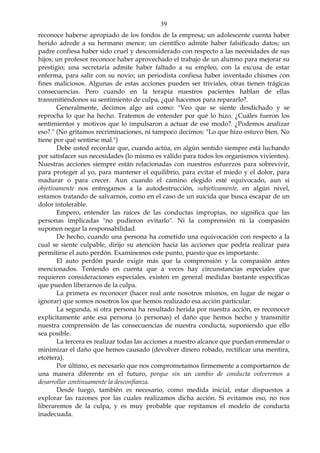 39
reconoce haberse apropiado de los fondos de la empresa; un adolescente cuenta haber
herido adrede a su hermano menor; un científico admite haber falsificado datos; un
padre confiesa haber sido cruel y desconsiderado con respecto a las necesidades de sus
hijos; un profesor reconoce haber aprovechado el trabajo de un alumno para mejorar su
prestigio; una secretaria admite haber faltado a su empleo, con la excusa de estar
enferma, para salir con su novio; un periodista confiesa haber inventado chismes con
fines maliciosos. Algunas de estas acciones pueden ser triviales, otras tienen trágicas
consecuencias. Pero cuando en la terapia nuestros pacientes hablan de ellas
transmitiéndonos su sentimiento de culpa, ¿qué hacemos para repararlo?.
Generalmente, decimos algo así como: "Veo que se siente desdichado y se
reprocha lo que ha hecho. Tratemos de entender por qué lo hizo. ¿Cuáles fueron los
sentimientos y motivos que lo impulsaron a actuar de ese modo?. ¿Podemos analizar
eso?." (No gritamos recriminaciones, ni tampoco decimos: "Lo que hizo estuvo bien. No
tiene por qué sentirse mal.")
Debe usted recordar que, cuando actúa, en algún sentido siempre está luchando
por satisfacer sus necesidades (lo mismo es válido para todos los organismos vivientes).
Nuestras acciones siempre están relacionadas con nuestros esfuerzos para sobrevivir,
para proteger al yo, para mantener el equilibrio, para evitar el miedo y el dolor, para
madurar o para crecer. Aun cuando el camino elegido esté equivocado, aun si
objetivamente nos entregamos a la autodestrucción, subjetivamente, en algún nivel,
estamos tratando de salvarnos, como en el caso de un suicida que busca escapar de un
dolor intolerable.
Empero, entender las raíces de las conductas impropias, no significa que las
personas implicadas "no pudieron evitarlo". Ni la comprensión ni la compasión
suponen negar la responsabilidad.
De hecho, cuando una persona ha cometido una equivocación con respecto a la
cual se siente culpable, dirijo su atención hacia las acciones que podría realizar para
permitirse el auto perdón. Examinemos este punto, puesto que es importante.
El auto perdón puede exigir más que la comprensión y la compasión antes
mencionados. Teniendo en cuenta que a veces hay circunstancias especiales que
requieren consideraciones especiales, existen en general medidas bastante específicas
que pueden liberarnos de la culpa.
La primera es reconocer (hacer real ante nosotros mismos, en lugar de negar o
ignorar) que somos nosotros los que hemos realizado esa acción particular.
La segunda, si otra persona ha resultado herida por nuestra acción, es reconocer
explícitamente ante esa persona (o personas) el daño que hemos hecho y transmitir
nuestra comprensión de las consecuencias de nuestra conducta, suponiendo que ello
sea posible.
La tercera es realizar todas las acciones a nuestro alcance que puedan enmendar o
minimizar el daño que hemos causado (devolver dinero robado, rectificar una mentira,
etcétera).
Por último, es necesario que nos comprometamos firmemente a comportarnos de
una manera diferente en el futuro, porque sin un cambio de conducta volveremos a
desarrollar continuamente la desconfianza.
Desde luego, también es necesario, como medida inicial, estar dispuestos a
explorar las razones por las cuales realizamos dicha acción. Si evitamos eso, no nos
liberaremos de la culpa, y es muy probable que repitamos el modelo de conducta
inadecuada.
 