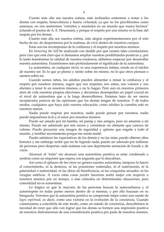 4
Cuanto más alta sea nuestra estima, más inclinados estaremos a tratar a los
demás con respeto, benevolencia y buena voluntad, ya que no los percibiremos como
amenaza, no nos sentiremos "extraños y asustados en un mundo que nunca hicimos"
(citando el poema de A. E. Housman), y porque el respeto por uno mismo es la base del
respeto por los demás.
Cuanto más alta sea nuestra estima, más alegría experimentaremos por el solo
hecho de ser, de despertarnos por la mañana, de vivir dentro de nuestros cuerpos.
Estas son las recompensas de la confianza y el respeto por nosotros mismos.
En Honoring the Self he analizado con detalle por qué existen tales correlaciones;
pero creo que está claro que si deseamos ampliar nuestras posibilidades positivas y, por
lo tanto transformar la calidad de nuestra existencia, debemos empezar por desarrollar
nuestra autoestima. Examinemos más profundamente el significado de la autoestima.
La autoestima, en cualquier nivel, es una experiencia íntima; reside en el núcleo
de nuestro ser. Es lo que yo pienso y siento sobre mi mismo, no lo que otros piensan o
sienten sobre mí.
Cuando somos niños, los adultos pueden alimentar o minar la confianza y el
respeto por nosotros mismos, según que nos respeten, nos amen, nos valoren y nos
alienten a tener fe en nosotros mismos, o no lo hagan. Pero aun en nuestros primeros
años de vida nuestras propias elecciones y decisiones desempeñan un papel crucial en
el nivel de autoestima que a la larga desarrollemos. Estamos lejos de ser meros
receptáculos pasivos de las opiniones que los demás tengan de nosotros. Y de todos
modos, cualquiera que haya sido nuestra educación, como adultos la cuestión está en
nuestras manos.
Nadie puede respirar por nosotros, nadie puede pensar por nosotros, nadie
puede imponernos la fe y el amor por nosotros mismos.
Puedo ser amado por mi familia, mi pareja y mis amigos, pero no amarme a mí
mismo. Puedo ser admirado por mis socios y considerar no obstante que carezco de
valores. Puedo proyectar una imagen de seguridad y aplomo que engañe a todo el
mundo, y temblar secretamente porque me siento inútil.
Puedo satisfacer las expectativas de los demás y no las mías; puedo obtener altos
honores y sin embargo sentir que no he logrado nada; puedo ser adorado por millones
de personas pero despertar cada mañana con una deprimente sensación de fraude y de
vacío.
Alcanzar el "éxito" sin alcanzar una autoestima positiva es estar condenado a
sentirse como un impostor que espera con angustia que lo descubran.
Así como el aplauso de los otros no genera nuestra autoestima, tampoco lo hacen
el conocimiento, ni la destreza, ni las posesiones materiales, ni el matrimonio, ni la
paternidad o maternidad, ni las obras de beneficencia, ni las conquistas sexuales, ni las
cirugías estéticas. A veces estas cosas pueden hacernos sentir mejor con respecto a
nosotros mismos por un tiempo, o más cómodos en determinadas situaciones; pero
comodidad no es autoestima.
Lo trágico es que la mayoría de las personas buscan la autoconfianza y el
autorrespeto en todas partes menos dentro de sí mismas, y por ello fracasan en su
búsqueda. Veremos que la autoestima positiva se comprende mejor como una suerte de
logro espiritual, es decir, como una victoria en la evolución de la conciencia. Cuando
comenzamos a concebirla de este modo, como un estado de conciencia, descubrimos la
necedad de creer que sólo con lograr que los demás se formen una impresión positiva
de nosotros disfrutaremos de una consideración positiva por parte de nosotros mismos.
 