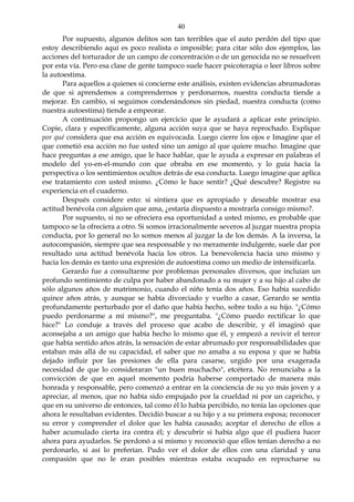 40
Por supuesto, algunos delitos son tan terribles que el auto perdón del tipo que
estoy describiendo aquí es poco realista o imposible; para citar sólo dos ejemplos, las
acciones del torturador de un campo de concentración o de un genocida no se resuelven
por esta vía. Pero esa clase de gente tampoco suele hacer psicoterapia o leer libros sobre
la autoestima.
Para aquellos a quienes si concierne este análisis, existen evidencias abrumadoras
de que si aprendemos a comprendernos y perdonarnos, nuestra conducta tiende a
mejorar. En cambio, si seguimos condenándonos sin piedad, nuestra conducta (como
nuestra autoestima) tiende a empeorar.
A continuación propongo un ejercicio que le ayudará a aplicar este principio.
Copie, clara y específicamente, alguna acción suya que se haya reprochado. Explique
por qué considera que esa acción es equivocada. Luego cierre los ojos e Imagine que el
que cometió esa acción no fue usted sino un amigo al que quiere mucho. Imagine que
hace preguntas a ese amigo, que le hace hablar, que le ayuda a expresar en palabras el
modelo del yo-en-el-mundo con que obraba en ese momento, y lo guía hacia la
perspectiva o los sentimientos ocultos detrás de esa conducta. Luego imagine que aplica
ese tratamiento con usted mismo. ¿Cómo le hace sentir? ¿Qué descubre? Registre su
experiencia en el cuaderno.
Después considere esto: si sintiera que es apropiado y deseable mostrar esa
actitud benévola con alguien que ama, ¿estaría dispuesto a mostrarla consigo mismo?.
Por supuesto, si no se ofreciera esa oportunidad a usted mismo, es probable que
tampoco se la ofreciera a otro. Si somos irracionalmente severos al juzgar nuestra propia
conducta, por lo general no lo somos menos al juzgar la de los demás. A la inversa, la
autocompasión, siempre que sea responsable y no meramente indulgente, suele dar por
resultado una actitud benévola hacia los otros. La benevolencia hacia uno mismo y
hacia los demás es tanto una expresión de autoestima como un medio de intensificarla.
Gerardo fue a consultarme por problemas personales diversos, que incluían un
profundo sentimiento de culpa por haber abandonado a su mujer y a su hijo al cabo de
sólo algunos años de matrimonio, cuando el niño tenía dos años. Eso había sucedido
quince años atrás, y aunque se había divorciado y vuelto a casar, Gerardo se sentía
profundamente perturbado por el daño que había hecho, sobre todo a su hijo. "¿Cómo
puedo perdonarme a mí mismo?", me preguntaba. "¿Cómo puedo rectificar lo que
hice?" Lo conduje a través del proceso que acabo de describir, y él imaginó que
aconsejaba a un amigo que había hecho lo mismo que él, y empezó a revivir el terror
que había sentido años atrás, la sensación de estar abrumado por responsabilidades que
estaban más allá de su capacidad, el saber que no amaba a su esposa y que se había
dejado influir por las presiones de ella para casarse, urgido por una exagerada
necesidad de que lo consideraran "un buen muchacho", etcétera. No renunciaba a la
convicción de que en aquel momento podría haberse comportado de manera más
honrada y responsable, pero comenzó a entrar en la conciencia de su yo más joven y a
apreciar, al menos, que no había sido empujado por la crueldad ni por un capricho, y
que en su universo de entonces, tal como él lo había percibido, no tenía las opciones que
ahora le resultaban evidentes. Decidió buscar a su hijo y a su primera esposa; reconocer
su error y comprender el dolor que les había causado; aceptar el derecho de ellos a
haber acumulado cierta ira contra él; y descubrir si había algo que él pudiera hacer
ahora para ayudarlos. Se perdonó a sí mismo y reconoció que ellos tenían derecho a no
perdonarlo, si así lo preferían. Pudo ver el dolor de ellos con una claridad y una
compasión que no le eran posibles mientras estaba ocupado en reprocharse su
 