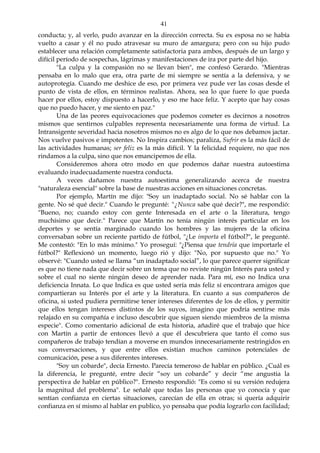 41
conducta; y, al verlo, pudo avanzar en la dirección correcta. Su ex esposa no se había
vuelto a casar y él no pudo atravesar su muro de amargura; pero con su hijo pudo
establecer una relación completamente satisfactoria para ambos, después de un largo y
difícil período de sospechas, lágrimas y manifestaciones de ira por parte del hijo.
"La culpa y la compasión no se llevan bien", me confesó Gerardo. "Mientras
pensaba en lo malo que era, otra parte de mi siempre se sentía a la defensiva, y se
autoprotegía. Cuando me deshice de eso, por primera vez pude ver las cosas desde el
punto de vista de ellos, en términos realistas. Ahora, sea lo que fuere lo que pueda
hacer por ellos, estoy dispuesto a hacerlo, y eso me hace feliz. Y acepto que hay cosas
que no puedo hacer, y me siento en paz."
Una de las peores equivocaciones que podemos cometer es decirnos a nosotros
mismos que sentirnos culpables representa necesariamente una forma de virtud. La
Intransigente severidad hacia nosotros mismos no es algo de lo que nos debamos jactar.
Nos vuelve pasivos e impotentes. No Inspira cambios; paraliza, Sufrir es la más fácil de
las actividades humanas; ser feliz es la más difícil. Y la felicidad requiere, no que nos
rindamos a la culpa, sino que nos emancipemos de ella.
Consideremos ahora otro modo en que podemos dañar nuestra autoestima
evaluando inadecuadamente nuestra conducta.
A veces dañamos nuestra autoestima generalizando acerca de nuestra
"naturaleza esencial" sobre la base de nuestras acciones en situaciones concretas.
Por ejemplo, Martín me dijo: "Soy un inadaptado social. No sé hablar con la
gente. No sé qué decir." Cuando le pregunté: "¿Nunca sabe qué decir?", me respondió:
"Bueno, no; cuando estoy con gente Interesada en el arte o la literatura, tengo
muchísimo que decir." Parece que Martín no tenía ningún interés particular en los
deportes y se sentía marginado cuando los hombres y las mujeres de la oficina
conversaban sobre un reciente partido de fútbol, "¿Le importa el fútbol?", le pregunté.
Me contestó: "En lo más mínimo." Yo proseguí: "¿Piensa que tendría que importarle el
fútbol?" Reflexionó un momento, luego rió y dijo: "No, por supuesto que no." Yo
observé: "Cuando usted se llama “un inadaptado social”, lo que parece querer significar
es que no tiene nada que decir sobre un tema que no reviste ningún Interés para usted y
sobre el cual no siente ningún deseo de aprender nada. Para mí, eso no Indica una
deficiencia Innata. Lo que Indica es que usted sería más feliz sí encontrara amigos que
compartieran su Interés por el arte y la literatura. En cuanto a sus compañeros de
oficina, si usted pudiera permitirse tener intereses diferentes de los de ellos, y permitir
que ellos tengan intereses distintos de los suyos, imagino que podría sentirse más
relajado en su compañía e incluso descubrir que siguen siendo miembros de la misma
especie". Como comentario adicional de esta historia, añadiré que el trabajo que hice
con Martín a partir de entonces llevó a que él descubriera que tanto él como sus
compañeros de trabajo tendían a moverse en mundos innecesariamente restringidos en
sus conversaciones, y que entre ellos existían muchos caminos potenciales de
comunicación, pese a sus diferentes intereses.
"Soy un cobarde", decía Ernesto. Parecía temeroso de hablar en público. ¿Cuál es
la diferencia, le pregunté, entre decir “soy un cobarde” y decir “me angustia la
perspectiva de hablar en público?". Ernesto respondió: "Es como si su versión redujera
la magnitud del problema". Le señalé que todas las personas que yo conocía y que
sentían confianza en ciertas situaciones, carecían de ella en otras; si quería adquirir
confianza en sí mismo al hablar en publico, yo pensaba que podía lograrlo con facilidad;
 