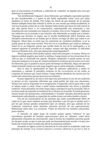 42
pero al universalizar el problema y calificarlo de "cobardía" no lograba otra cosa que
deteriorar su autoestima.
"Soy terriblemente holgazán", decía Edmundo, que trabajaba reparando aparatos
de aire acondicionado y a quien su jefe había reprendido varias veces por soñar
despierto en horas de trabajo. Pero luego me enteré de que después de su jornada
laboral trabajaba hasta bien entrada la noche en una novela que estaba escribiendo, lo
cual era la pasión central de su vida. Siempre había tenido que hacer de todo menos lo
que más quería hacer y, en consecuencia, experimentaba una frustración y una
insatisfacción casi constantes con respecto a si mismo. Pero no era "holgazán". Aplicarse
ese calificativo no lo acercaba a una solución, sólo deterioraba su respeto por sí mismo.
"Suponga que decimos -le sugerí- que le resulta terriblemente difícil mantener una
disciplina concienzuda en un trabajo que le aburre, en lugar de decir que usted es un
holgazán. Ahora bien, es cierto que eso representa un verdadero problema, si no se
puede ganar la vida como escritor. Pero ése no es el problema que usted se atribuye;
usted no es un holgazán, puesto que escribe hasta las tres de la madrugada y a la
mañana siguiente se presenta en su empleo, aunque esté algo dormido. La dificultad
real ya es bastante dura. ¿Por qué empeorarla autocastigándose?".
Ahora pensemos cómo podría aplicar usted este principio a sí mismo. Piense en
alguna cualidad negativa que usted se atribuya. Luego piense en tres situaciones de su
vida en que no desarrolle ese aspecto. Después compruebe si puede pensar en una
situación cualquiera en la que de verdad manifieste la conducta opuesta (como en el caso
de Edmundo, que se pasaba la mayor parte del tiempo escribiendo). Haga este ejercicio
(mejor tomando notas) con cada rasgo negativo que se sienta inclinado a atribuirse.
Esto le dará la oportunidad de dejar de aplicarse calificativos y dañar su
autoestima y, además, le permitirá centrarse en las circunstancias en las cuales se
comporta de maneras que usted rechaza. Luego intente identificar las razones por las
cuales tales situaciones parecen provocar esa conducta.
El paso siguiente (y de nuevo será aquí muy provechoso el uso de un cuaderno)
es pensar en tres respuestas diferentes que usted podría dar ante esas situaciones.
Ensaye esas nuevas respuestas en su imaginación. Compruebe cuál le gusta más y cuál
se adapta mejor a usted. Véase a usted mismo manifestando esta nueva y deseable
conducta. Véase ejecutarla con éxito; luego salga y practique lo que ha ensayado. Este es
un buen modo de aumentar la incidencia de su eficacia en el mundo. Si usted persevera,
incluso frente a las decepciones, contrariedades ó "recaídas" Iniciales, descubrirá que ha
subestimado radicalmente su capacidad de cambio (como casi todos tienden a hacer).
Una de las características de las personas que están razonablemente libres de
culpa no es que nunca realizan acciones que lamenten o por las que se sientan mal, o
por las que incluso puedan arrepentirse (por un tiempo), sino que, además de las
conductas correctivas antes descritas, procuran aprender de sus equivocaciones.
Reflexionan sobre ellas. Las examinan. Tratan de discernir los modelos subyacentes,
para evitarlos.
A menudo, en algún lugar de nuestra psique quizás "sabemos" lo que
necesitamos aprender de nuestras equivocaciones, pero no "sabemos" cómo hacer
plenamente consciente ese conocimiento. Aquí la técnica de completar oraciones puede
ser de gran ayuda, ya que es más que nada una herramienta para acceder a lo que yace
dentro de nosotros pero se halla más allá de la conciencia ordinaria.
Pensando en alguna acción (o inacción) de la cual usted se arrepiente, copie este
principio de oración: Si yo estuviera dispuesto a examinar cabalmente lo que hice (o dejé de
 