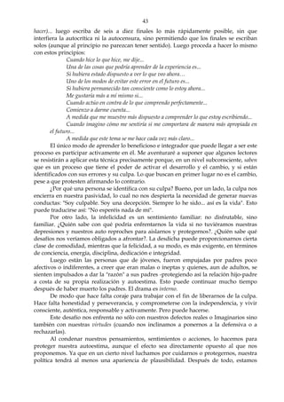 43
hacer)... luego escriba de seis a diez finales lo más rápidamente posible, sin que
interfiera la autocrítica ni la autocensura, sino permitiendo que los finales se escriban
solos (aunque al principio no parezcan tener sentido). Luego proceda a hacer lo mismo
con estos principios:
Cuando hice lo que hice, me dije...
Una de las cosas que podría aprender de la experiencia es...
Si hubiera estado dispuesto a ver lo que veo ahora…
Uno de los modos de evitar este error en el futuro es...
Si hubiera permanecido tan consciente como lo estoy ahora...
Me gustaría más a mí mismo si...
Cuando actúo en contra de lo que comprendo perfectamente...
Comienzo a darme cuenta...
A medida que me muestro más dispuesto a comprender lo que estoy escribiendo...
Cuando imagino cómo me sentiría si me comportara de manera más apropiada en
el futuro...
A medida que este tema se me hace cada vez más claro...
El único modo de aprender lo beneficioso e integrador que puede llegar a ser este
proceso es participar activamente en él. Me aventuraré a suponer que algunos lectores
se resistirán a aplicar esta técnica precisamente porque, en un nivel subconsciente, saben
que es un proceso que tiene el poder de activar el desarrollo y el cambio, y si están
identificados con sus errores y su culpa. Lo que buscan en primer lugar no es el cambio,
pese a que protesten afirmando lo contrario.
¿Por qué una persona se identifica con su culpa? Bueno, por un lado, la culpa nos
encierra en nuestra pasividad, lo cual no nos despierta la necesidad de generar nuevas
conductas: "Soy culpable. Soy una decepción. Siempre lo he sido... así es la vida". Esto
puede traducirse así: "No esperéis nada de mí".
Por otro lado, la infelicidad es un sentimiento familiar: no disfrutable, sino
familiar. ¿Quién sabe con qué podría enfrentarnos la vida si no tuviéramos nuestras
depresiones y nuestros auto reproches para aislarnos y protegernos?. ¿Quién sabe qué
desafíos nos veríamos obligados a afrontar?. La desdicha puede proporcionarnos cierta
clase de comodidad, mientras que la felicidad, a su modo, es más exigente, en términos
de conciencia, energía, disciplina, dedicación e integridad.
Luego están las personas que de jóvenes, fueron empujadas por padres poco
afectivos o indiferentes, a creer que eran malas o ineptas y quienes, aun de adultos, se
sienten impulsados a dar la "razón" a sus padres -protegiendo así la relación hijo-padre
a costa de su propia realización y autoestima. Esto puede continuar mucho tiempo
después de haber muerto los padres. El drama es interno.
De modo que hace falta coraje para trabajar con el fin de liberarnos de la culpa.
Hace falta honestidad y perseverancia, y comprometerse con la independencia, y vivir
consciente, auténtica, responsable y activamente. Pero puede hacerse.
Este desafío nos enfrenta no sólo con nuestros defectos reales o Imaginarios sino
también con nuestras virtudes (cuando nos inclinamos a ponernos a la defensiva o a
rechazarlas).
Al condenar nuestros pensamientos, sentimientos o acciones, lo hacemos para
proteger nuestra autoestima, aunque el efecto sea directamente opuesto al que nos
proponemos. Ya que en un cierto nivel luchamos por cuidarnos o protegernos, nuestra
política tendrá al menos una apariencia de plausibilidad. Después de todo, estamos
 