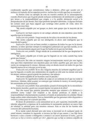 44
condenando aquello que consideramos fallas o defectos. ¿Pero qué sucede con el
rechazo o el repudio de los aspectos positivos -incluso las virtudes-que hay en nosotros?
Ya hemos visto un ejemplo de esto en nuestro análisis de la autoaceptación,
cuando observamos que la gente puede rechazar sentimientos de satisfacción u orgullo
por temor a la responsabilidad que exigen, o a la posible alienación social o la
desaprobación de los demás. Pero aquí presento ejemplos diferentes. A algunos lectores
les costará creer que haya alguien que sostenga estos puntos de vista; otros los
reconocerán muy bien.
"Me siento culpable por ser guapo, es decir, más guapo que la mayoría de los
hombres."
Implicación: mi buen aspecto es un castigo -además de una injusticia- para todos
aquellos que no lo poseen.
Traducción más probable: Tengo miedo de los celos o la envidia de los demás.
"Me siento culpable por ser tan inteligente, es decir, más inteligente que la
mayoría de la gente."
Implicación: Nací con un buen cerebro, a expensas de todos los que no lo tienen.
Además, si todos ejercitan siempre la inteligencia potencial con que han nacido, yo no
merezco reconocimiento alguno por lo que he hecho con la que me fue dada.
Traducción más probable: Tengo miedo de la animosidad de los que desprecian la
inteligencia.
"Me siento culpable por el éxito que he logrado en mi vida, cuando hay tanta
gente que fracasa."
Implicación: No sólo no merezco ningún reconocimiento moral por mis logros,
sino que éstos representan una injusticia para con todos aquellos que, por una u otra
razón, no consiguieron lo mismo. Además, estoy en deuda moral con todos los que han
logrado menos en su vida que yo en la mía.
Traducción más probable: Si no doy ninguna muestra de sentirme orgulloso por lo
que he logrado, si oculto mis sentimientos de orgullo no sólo ante los demás sino ante
mí mismo, entonces quizá la gente me perdone y me aprecie.
"Me siento culpable de ser humano; nací en pecado."
Implicación: Es significativo hablar de culpa en un contexto en el que no existe la
inocencia. Además, debo aceptar un concepto que violenta la razón y la moral porque
las autoridades así lo proclaman.
Traducción más probable: Esas autoridades poseen el monopolio de la moralidad y
de los juicios morales; ¿quién soy yo para oponer mi juicio al de ellos?.
Hay dos temas que parecen presentes siempre que estamos a la defensiva o
sentimos cierta "culpa" con respecto a las facetas positivas: el miedo a la
responsabilidad voluntariamente asumida y el miedo al aislamiento o la soledad. Desde
luego ambos están relacionados. Pero es lamentable que las personas estén dispuestas a
someterse a otras para ser aceptadas por ellas.
El deseo de pertenecer a una comunidad no es, por supuesto, irrazonable, pero
intentar adquirirlo a expensas de la autoestima es meramente producir un nuevo tipo
de soledad: la soledad para con nosotros mismos. Esta es una de las fuentes más
comunes del sufrimiento humano.
Si se siente usted afectado por este tema, si reconoce en él cualquier parte de
usted mismo, considere lo siguiente: si tuviera un hijo al que amara, y ese hijo fuera
hermoso o sano o fuerte o inteligente o creativo o al crecer alcanzara el éxito, ¿querría
usted que su hijo se sintiera culpable por ello?. ¿Querría que su hijo se sintiera culpable de
 