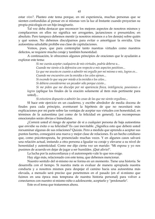 45
estar vivo?. Planteo este tema porque, en mi experiencia, muchas personas que se
sienten confundidas al pensar en sí mismas ven la luz al Instante cuando proyectan su
propia psicología en un hijo imaginario.
Tal vez deba destacar que reconocer los mejores aspectos de nosotros mismos y
complacernos en ellos no significa ser arrogantes, jactanciosos o presumidos; en
absoluto. Pero tampoco debemos mentir (a nosotros mismos o a los demás) sobre quién
y qué somos. No debemos disculparnos para evitar o amortiguar la envidia. Una
autoestima saludable prohíbe esa clase de capitulaciones.
Vemos, pues, que para contemplar tanto nuestras virtudes como nuestros
defectos, se requiere mucho coraje y también honestidad.
A continuación, le ofrecemos algunos principios de oraciones que le ayudarán a
explorar este tema:
Si me cuesta aceptar cualquiera de mis virtudes, podría deberse a...
Cuando me siento a la defensiva con respecto a mis aspectos positivos...
Lo que me asusta en cuanto a admitir mi orgullo por mí mismo o mis, logros es...
Cuando me encuentro con la envidia o los celos ajenos...
Si escondo lo que soy por miedo a la envidia o los celos...
Si debiera considerarme un pecador sólo porque existo...
Si me piden que me disculpe por mi apariencia física, inteligencia, posesiones o
logros (aplique los finales de la oración solamente al ítem más pertinente para
usted)...
Si estuviera dispuesto a admitir las cosas de las que me siento orgulloso...
SI hace este ejercicio en un cuaderno, y escribe alrededor de media docena de
finales para cada principio, aventuraré la hipótesis de que no necesitará más
explicaciones por mi parte sobre las ventajas de aceptar sus virtudes con honestidad, en
términos de la autoestima (así como de la felicidad en general). Las recompensas
emocionales serán obvias e Inmediatas.
¿Correrá usted el riesgo de apartar de sí a cualquier persona de baja autoestima
que envidie su éxito o su felicidad? Es casi inevitable. ¿Significa esto que deberá usted
reexaminar algunas de sus relaciones? Quizás. Pero a medida que aprenda a aceptar sus
puntos fuertes, conseguirá una nueva y mejor clase de relaciones. Es un hecho cotidiano
que, como psicoterapeuta, he presenciado muchas veces. Y en algunos casos salvará
una relación actual, instando a otra persona a Igualar su coraje y elevarse a su nivel de
honestidad y autenticidad. Como me dijo cierta vez un marido: "Mi esposa y yo nos
pusimos de acuerdo en dejar de jugar a ser humildes. ¡Qué alivio!".
La lucha por la autoconfianza y el autorrespeto vale lo que nos exige.
Hay algo más, relacionado con este tema, que debemos mencionar.
Nuestro sentido del sí-mismo no se forma en un momento. Tiene una historia. Se
desarrolla con el tiempo. Si nuestra meta es evaluar de manera apropiada nuestra
conducta y a nosotros mismos para despejar el camino hacia una autoestima más
elevada, a menudo será preciso que penetremos en el pasado (en el sí-mismo que
fuimos en una época más temprana de nuestra historia personal) para volver a
conectarnos con nuestro sí-mismo niño o adolescente, aceptarlo y "perdonarlo".
Este es el tema que trataremos ahora.
 