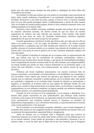 47
gente; que mis ropas fueran siempre las más pobres y andrajosas de entre todos mis
compañeros de escuela.
En realidad, el niño que fuimos una vez puede ser recordado como una fuente de
dolor, rabia, miedo, embarazo o humillación, o ser reprimido, rechazado, repudiado y
olvidado. Rechazarnos a ese niño tal como, quizás, lo hicieron otros, y nuestra crueldad
para con ese niño puede proseguir diaria e indefinidamente a través de toda nuestra
vida, en el teatro de nuestra propia psique, donde el niño continúa existiendo como una
subpersonalidad, un sí-mismo niño.
Podemos, como adultos, encontrar múltiples pruebas del rechazo de los demás
en nuestras relaciones actuales, sin darnos cuenta de que las raíces de nuestra
experiencia de rechazo son más internas que externas. Toda nuestra vida puede
consistir en una serie de actos de incesante autorrechazo, mientras seguimos
quejándonos de que son los otros los que no nos quieren.
Cuando aprendemos a perdonar al niño que hemos sido, por algo que él o ella no
sabía o no podía hacer, o no era capaz de afrontar, o sentía o no sentía; cuando
comprendemos y aceptamos que ese niño luchaba por sobrevivir de la mejor manera
posible, entonces el sí-mismo adulto ya no sostiene una relación de rivalidad con el si-
mismo niño. Una parte no está en guerra con la otra. Nuestras respuestas adultas son
más adecuadas.
En el capítulo 2 introduje el concepto de un sí-mismo niño: la representación del
niño que fuimos una vez, la constelación de actitudes, sentimientos, valores y
perspectivas que tuvimos hace mucho tiempo, y que gozan de inmortalidad psicológica
como componente de nuestro sí-mismo total. Es un sub-sí-mismo, una subpersonalidad,
un estado mental que puede ser más o menos dominante en un momento dado, y en
virtud del cual obramos a veces, casi exclusivamente, sin darnos cuenta de que lo
hacemos.
Podemos (de forma implícita) relacionarnos con nuestro sí-mismo niño de
manera consciente o inconsciente, con benevolencia o con hostilidad, con compasión o
con severidad. Como espero que aclaren los ejercicios que figuran en este capítulo,
cuando uno se relaciona consciente y positivamente con el sí-mismo niño, éste puede
ser asimilado e integrado en el sí-mismo total. Cuando la relación es inconsciente o
negativa, se abandona al sí-mismo niño en una especie de alienado olvido. En este
último caso, cuando se deja inconsciente al sí-mismo niño, o se lo rechaza y repudia, nos
fragmentamos; no nos sentimos completos; en alguna medida nos sentimos enajenados
de nosotros mismos; y la autoestima queda perjudicada.
Cuando no se lo reconoce ni se lo comprende, o se lo rechaza y abandona, el sí-
mismo niño puede convertirse en una "perturbación" que obstruye tanto nuestra
evolución como el goce de la existencia. La expresión externa de este fenómeno es que a
veces mostraremos una conducta infantil nociva, o caeremos en modelos de
dependencia inapropiados, o nos volveremos narcisistas, o experimentaremos el mundo
como si éste perteneciera a "los mayores".
Por el contrario, si es reconocido, aceptado, admitido y por lo tanto integrado, el
si-mismo niño puede ser una magnífica fuente de enriquecimiento de nuestra vida, con
su potencial de espontaneidad, capacidad lúdica e imaginación.
Antes de intimar con su sí-mismo niño e integrarlo, para que conviva en
armoniosa relación con el resto de usted, debe tomar contacto con esa entidad que vive
en su mundo interior. Como medio de presentar a mis pacientes o alumnos a sus sí-
mismos niños, a veces les pido que se dejen llevar por una fantasía, que se imaginen
 