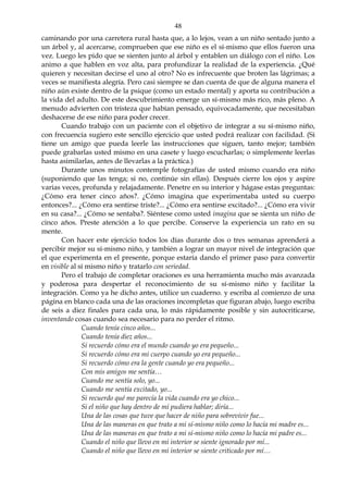 48
caminando por una carretera rural hasta que, a lo lejos, vean a un niño sentado junto a
un árbol y, al acercarse, comprueben que ese niño es el sí-mismo que ellos fueron una
vez. Luego les pido que se sienten junto al árbol y entablen un diálogo con el niño. Los
animo a que hablen en voz alta, para profundizar la realidad de la experiencia. ¿Qué
quieren y necesitan decirse el uno al otro? No es infrecuente que broten las lágrimas; a
veces se manifiesta alegría. Pero casi siempre se dan cuenta de que de alguna manera el
niño aún existe dentro de la psique (como un estado mental) y aporta su contribución a
la vida del adulto. De este descubrimiento emerge un sí-mismo más rico, más pleno. A
menudo advierten con tristeza que habían pensado, equivocadamente, que necesitaban
deshacerse de ese niño para poder crecer.
Cuando trabajo con un paciente con el objetivo de integrar a su sí-mismo niño,
con frecuencia sugiero este sencillo ejercicio que usted podrá realizar con facilidad. (Si
tiene un amigo que pueda leerle las instrucciones que siguen, tanto mejor; también
puede grabarlas usted mismo en una casete y luego escucharlas; o simplemente leerlas
hasta asimilarlas, antes de llevarlas a la práctica.)
Durante unos minutos contemple fotografías de usted mismo cuando era niño
(suponiendo que las tenga; si no, continúe sin ellas). Después cierre los ojos y aspire
varias veces, profunda y relajadamente. Penetre en su interior y hágase estas preguntas:
¿Cómo era tener cinco años?. ¿Cómo imagina que experimentaba usted su cuerpo
entonces?... ¿Cómo era sentirse triste?... ¿Cómo era sentirse excitado?... ¿Cómo era vivir
en su casa?... ¿Cómo se sentaba?. Siéntese como usted imagina que se sienta un niño de
cinco años. Preste atención a lo que percibe. Conserve la experiencia un rato en su
mente.
Con hacer este ejercicio todos los días durante dos o tres semanas aprenderá a
percibir mejor su sí-mismo niño, y también a lograr un mayor nivel de integración que
el que experimenta en el presente, porque estaría dando el primer paso para convertir
en visible al sí mismo niño y tratarlo con seriedad.
Pero el trabajo de completar oraciones es una herramienta mucho más avanzada
y poderosa para despertar el reconocimiento de su sí-mismo niño y facilitar la
integración. Como ya he dicho antes, utilice un cuaderno. y escriba al comienzo de una
página en blanco cada una de las oraciones incompletas que figuran abajo, luego escriba
de seis a diez finales para cada una, lo más rápidamente posible y sin autocriticarse,
inventando cosas cuando sea necesario para no perder el ritmo.
Cuando tenía cinco años...
Cuando tenía diez años...
Si recuerdo cómo era el mundo cuando yo era pequeño...
Si recuerdo cómo era mi cuerpo cuando yo era pequeño...
Si recuerdo cómo era la gente cuando yo era pequeño...
Con mis amigos me sentía…
Cuando me sentía solo, yo...
Cuando me sentía excitado, yo...
Si recuerdo qué me parecía la vida cuando era yo chico...
Si el niño que hay dentro de mí pudiera hablar; diría...
Una de las cosas que tuve que hacer de niño para sobrevivir fue...
Una de las maneras en que trato a mi sí-mismo niño como lo hacía mi madre es...
Una de las maneras en que trato a mi sí-mismo niño como lo hacía mi padre es...
Cuando el niño que llevo en mi interior se siente ignorado por mí...
Cuando el niño que llevo en mi interior se siente criticado por mí…
 
