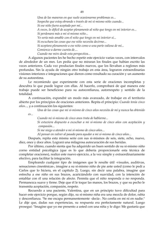 49
Una de las maneras en que suele ocasionarme problemas es...
Sospecho que estoy obrando s través de mi sí-mismo niño cuando...
Si ese niño fuera aceptado por mí...
A veces, lo difícil de aceptar plenamente al niño que tengo en mi interior es...
Si perdonara más a mi sí-mismo niño...
Yo sería más amable con el niño que tengo en mi interior si...
Si escuchara las cosas que ese niño necesita decirme...
Si aceptara plenamente a ese niño como a una parte valiosa de mí...
Comienzo a darme cuenta de....
Cuando me miro desde esta perspectiva...
A algunos pacientes les he hecho repetir este ejercicio varias veces, con intervalos
de alrededor de un mes. Les pedía que no miraran los finales que habían escrito las
veces anteriores. Cada vez producían finales nuevos, que los llevaban a reglones más
profundas. Sin la ayuda de ningún otro trabajo en esta área, lograron extraordinarias
visiones interiores e integraciones que dieron como resultado su curación y un aumento
de su autoestima.
Le recomiendo que experimente con esta serie de oraciones incompletas y
descubra lo que puede lograr con ellas. Al hacerlo, comprobará de qué manera este
trabajo puede ser beneficioso para su autoconfianza, autorrespeto y sentido de la
totalidad.
A continuación, expondré un modo más avanzado, de trabajar en el territorio
abierto por los principios de oraciones anteriores. Repita el principio: Cuando tenía cinco
años..., y a continuación los siguientes:
Una de las cosas que mi si-mismo de cinco años necesita de mí y nunca ha obtenido
es...
Cuando mi si-mismo de cinco anos trata de hablarme...
Si estuviera dispuesto a escuchar a mi sí-mismo de cinco años con aceptación y
compasión...
Si me niego a atender a mi sí-mismo de cinco años...
Al pensar en volver al pasado para ayudar a mi sí-mismo de cinco años...
Después, repita esta misma serie con sus si-mismos de seis, siete, ocho, nueve,
diez, once y doce años. Logrará una milagrosa autocuración de sus heridas.
Por último, cuando sienta que ha adquirido un buen sentido de su sí-mismo niño
corno entidad psicológica (que es lo que debería proporcionarle esta técnica de
completar oraciones), realice este nuevo ejercicio, a la vez simple y extraordinariamente
efectivo, para facilitar la integración.
Empleando cualquier tipo de imágenes que le resulte útil -visuales, auditivas,
sensaciones cinestésicas-, imagine a su sí-mismo niño de pie ante usted (como le pedí a
Carlos que lo hiciera, en el capítulo 2). Luego, sin decir una palabra, imagine que
estrecha a ese niño en sus brazos, acariciándolo con suavidad, con la intención de
entablar con él una relación de afecto. Permita que el niño responda o no responda.
Permanezca suave y firme. Deje que él le toque las manos, los brazos, y que su pecho le
transmita aceptación, compasión, respeto.
Recuerdo a una paciente, Valentina, que en un principio tuvo dificultad para
hacer este ejercicio porque, según dijo, su sí-mismo niña era una mezcla de dolor, rabia
y desconfianza. "Se me escapa permanentemente -decía-. No confía en mí ni en nadie."
Le dije que, dadas sus experiencias, su respuesta era perfectamente natural. Luego
proseguí: "Imagine que yo me presento a usted con una niña y le digo: Me gustaría que
 