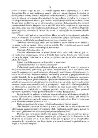 50
usted se hiciera cargo de ella. Ha sufrido algunas malas experiencias y es muy
desconfiada. Por un lado, un tío suyo intentó violarla, y cuando ella quiso decírselo a su
madre, ésta se enfadó con ella. Así que se siente abandonada y traicionada. (Valentina
había tenido esa experiencia a los seis años). Su nuevo hogar será el suyo, y su nueva
vida la pasará con usted. Tendrá que animarla a que le tenga confianza y a darse cuenta
de que usted es diferente de los otros adultos a quienes ella ha conocido. Esa será mi
presentación de la niña. Después, puede hablarle, escucharla y dejar que le diga todo lo
que ella necesita que comprenda un adulto. Pero, al principio, sólo abrácela. Permítale
sentir seguridad mediante la calidad de su ser, la calidad de su presencia. ¿Puede
hacerlo?".
-Sí-respondió Valentina con ansiedad-. Hasta ahora la he tratado como todos los
demás. Como si ella no existiera, como si no estuviera allí, porque su dolor me asustaba.
Creo que yo también la he estado culpando, casi como lo hacía mí madre.
-Entonces cierre los ojos, cree a esa niña frente a usted, tómela en sus brazos y
permítale recibir su cariño. ¿Cómo se siente usted?... Me pregunto qué querría usted
decirle... Tómese el tiempo necesario para descubrirlo.
Más tarde, Valentina observó:
-Durante todos estos años he tratado de ser adulta rechazando a la niña que fui.
Me sentía muy avergonzada, herida e Irritada. Pero cuando tomé a esa niña en mis
brazos y la acepté como una parte de mí, por primera vez en mi vida me sentí una
adulta de verdad.
Esta es una de las maneras de desarrollar la autoestima.
Ahora consideremos al si-mismo adolescente.
Cada uno de nosotros fue adolescente alguna vez, y aún llevamos con nosotros a
ese adolescente como parte de lo que somos, reconozcamos o no a esa entidad más
joven. SI reconocemos a nuestro sí-mismo adolescente, lo aceptamos e intimamos con él,
puede ser una valiosa fuente de energía, idealismo y ambición, y proporcionarnos un
sentido Ilimitado de las posibilidades de la vida. Pero si lo repudiamos, ignoramos,
rechazamos o negamos, puede llevarnos a practicar diversas conductas de autosabotaje.
Quizás nos encontremos dirigiéndonos a nuestro jefe de un modo inapropiado en un
momento inoportuno, o considerando al sexo opuesto con el miedo y la inseguridad de
un adolescente, o actuando con la falta (ocasional) de buen juicio crítico propia de la
adolescencia, o convirtiendo a cualquier persona mayor en una figura paternal
represiva o autoritaria contra quien sentimos la necesidad de rebelar-nos.
Pero, más allá de todo eso, si dejamos a nuestro sí-mismo adolescente alienado de
nuestro sí-mismo total, estamos permitiendo que se abra una fisura, una brecha en
nuestra identidad que afecta de manera adversa a la autoestima. Una vez más, una
parte de nosotros está en guerra con otra.
En las siguientes declaraciones podemos observar esa clase de guerra:
"Me incomoda recordar lo tímido y torpe que era con las chicas durante mi
adolescencia -decía un médico de mediana edad-. Realmente, ¿quién quiere pensar en
esas cosas?. ¿Qué tiene que ver conmigo ese personaje lamentable?".
De modo que su si-mismo adolescente queda obligado a esperar a alguien que no
lo considere un "personaje"; la única persona que podría salvarlo no desea afrontar la
desgracia de asociarse con él. Y el adulto lucha por no pensar en los inexplicables
momentos de vaga soledad que lo persiguen y acosan de manera impredecible, cuyo
origen él no puede imaginar.
 