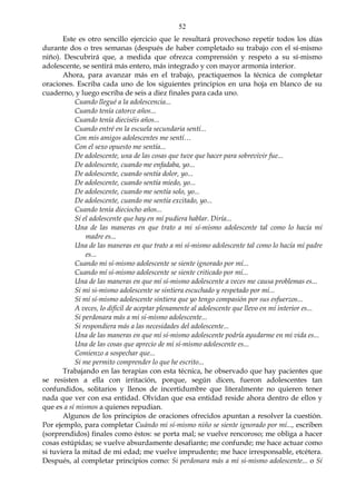 52
Este es otro sencillo ejercicio que le resultará provechoso repetir todos los días
durante dos o tres semanas (después de haber completado su trabajo con el sí-mismo
niño). Descubrirá que, a medida que ofrezca comprensión y respeto a su sí-mismo
adolescente, se sentirá más entero, más integrado y con mayor armonía interior.
Ahora, para avanzar más en el trabajo, practiquemos la técnica de completar
oraciones. Escriba cada uno de los siguientes principios en una hoja en blanco de su
cuaderno, y luego escriba de seis a diez finales para cada uno.
Cuando llegué a la adolescencia...
Cuando tenía catorce años...
Cuando tenía dieciséis años...
Cuando entré en la escuela secundaria sentí...
Con mis amigos adolescentes me sentí…
Con el sexo opuesto me sentía...
De adolescente, una de las cosas que tuve que hacer para sobrevivir fue...
De adolescente, cuando me enfadaba, yo...
De adolescente, cuando sentía dolor, yo...
De adolescente, cuando sentía miedo, yo...
De adolescente, cuando me sentía solo, yo...
De adolescente, cuando me sentía excitado, yo...
Cuando tenía dieciocho años...
Sí el adolescente que hay en mí pudiera hablar. Diría...
Una de las maneras en que trato a mi sí-mismo adolescente tal como lo hacía mí
madre es...
Una de las maneras en que trato a mi sí-mismo adolescente tal como lo hacía mí padre
es...
Cuando mi sí-mismo adolescente se siente ignorado por mí...
Cuando mí sí-mismo adolescente se siente criticado por mí...
Una de las maneras en que mí sí-mismo adolescente a veces me causa problemas es...
Si mi si-mismo adolescente se sintiera escuchado y respetado por mí...
Si mí sí-mismo adolescente sintiera que yo tengo compasión por sus esfuerzos...
A veces, lo difícil de aceptar plenamente al adolescente que llevo en mí interior es...
Si perdonara más a mi sí-mismo adolescente...
Si respondiera más a las necesidades del adolescente...
Una de las maneras en que mí sí-mismo adolescente podría ayudarme en mi vida es...
Una de las cosas que aprecio de mi sí-mismo adolescente es...
Comienzo a sospechar que...
Si me permito comprender lo que he escrito...
Trabajando en las terapias con esta técnica, he observado que hay pacientes que
se resisten a ella con irritación, porque, según dicen, fueron adolescentes tan
confundidos, solitarios y llenos de incertidumbre que literalmente no quieren tener
nada que ver con esa entidad. Olvidan que esa entidad reside ahora dentro de ellos y
que es a sí mismos a quienes repudian.
Algunos de los principios de oraciones ofrecidos apuntan a resolver la cuestión.
Por ejemplo, para completar Cuándo mi sí-mismo niño se siente ignorado por mí..., escriben
(sorprendidos) finales como éstos: se porta mal; se vuelve rencoroso; me obliga a hacer
cosas estúpidas; se vuelve absurdamente desafiante; me confunde; me hace actuar como
si tuviera la mitad de mi edad; me vuelve imprudente; me hace irresponsable, etcétera.
Después, al completar principios como: Si perdonara más a mi si-mismo adolescente... o Sí
 