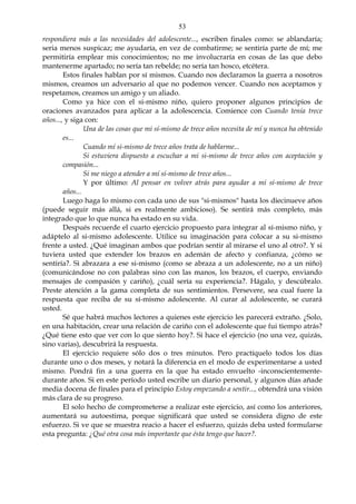 53
respondiera más a las necesidades del adolescente..., escriben finales como: se ablandaría;
seria menos suspicaz; me ayudaría, en vez de combatirme; se sentiría parte de mí; me
permitiría emplear mis conocimientos; no me involucraría en cosas de las que debo
mantenerme apartado; no sería tan rebelde; no sería tan hosco, etcétera.
Estos finales hablan por sí mismos. Cuando nos declaramos la guerra a nosotros
mismos, creamos un adversario al que no podemos vencer. Cuando nos aceptamos y
respetamos, creamos un amigo y un aliado.
Como ya hice con el si-mismo niño, quiero proponer algunos principios de
oraciones avanzados para aplicar a la adolescencia. Comience con Cuando tenía trece
años..., y siga con:
Una de las cosas que mi sí-mismo de trece años necesita de mí y nunca ha obtenido
es...
Cuando mí si-mismo de trece años trata de hablarme...
Si estuviera dispuesto a escuchar a mi si-mismo de trece años con aceptación y
compasión...
Si me niego a atender a mí sí-mismo de trece años...
Y por último: Al pensar en volver atrás para ayudar a mi sí-mismo de trece
años...
Luego haga lo mismo con cada uno de sus "si-mismos" hasta los diecinueve años
(puede seguir más allá, si es realmente ambicioso). Se sentirá más completo, más
integrado que lo que nunca ha estado en su vida.
Después recuerde el cuarto ejercicio propuesto para integrar al sí-mismo niño, y
adáptelo al si-mismo adolescente. Utilice su imaginación para colocar a su si-mismo
frente a usted. ¿Qué imaginan ambos que podrían sentir al mirarse el uno al otro?. Y si
tuviera usted que extender los brazos en ademán de afecto y confianza, ¿cómo se
sentiría?. Si abrazara a ese si-mismo (como se abraza a un adolescente, no a un niño)
(comunicándose no con palabras sino con las manos, los brazos, el cuerpo, enviando
mensajes de compasión y cariño), ¿cuál sería su experiencia?. Hágalo, y descúbralo.
Preste atención a la gama completa de sus sentimientos. Persevere, sea cual fuere la
respuesta que reciba de su sí-mismo adolescente. Al curar al adolescente, se curará
usted.
Sé que habrá muchos lectores a quienes este ejercicio les parecerá extraño. ¿Solo,
en una habitación, crear una relación de cariño con el adolescente que fui tiempo atrás?
¿Qué tiene esto que ver con lo que siento hoy?. Si hace el ejercicio (no una vez, quizás,
sino varias), descubrirá la respuesta.
El ejercicio requiere sólo dos o tres minutos. Pero practíquelo todos los días
durante uno o dos meses, y notará la diferencia en el modo de experimentarse a usted
mismo. Pondrá fin a una guerra en la que ha estado envuelto -inconscientemente-
durante años. Si en este período usted escribe un diario personal, y algunos días añade
media docena de finales para el principio Estoy empezando a sentir..., obtendrá una visión
más clara de su progreso.
El solo hecho de comprometerse a realizar este ejercicio, así como los anteriores,
aumentará su autoestima, porque significará que usted se considera digno de este
esfuerzo. Si ve que se muestra reacio a hacer el esfuerzo, quizás deba usted formularse
esta pregunta: ¿Qué otra cosa más importante que ésta tengo que hacer?.
 