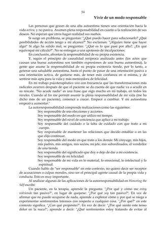54
Vivir de un modo responsable
Las personas que gozan de una alta autoestima tienen una orientación hacia la
vida activa, y no pasiva. Asumen plena responsabilidad en cuanto a la realización de sus
deseos. No esperan que otros hagan realidad sus sueños.
Si surge un problema, se preguntan: "¿Qué puedo hacer para solucionarlo? ¿Qué
posibilidades de acción tengo a mi alcance?" No exclaman: "¡Alguien tiene que hacer
algo!" Si algo ha salido mal, se preguntan: "¿Qué es lo que pasé por alto?. ¿En qué
equivoqué mi cálculo?". No se entregan a una apoteosis de inculpaciones.
En conclusión, afrontan la responsabilidad de su propia existencia.
Y, según el principio de causalidad recíproca analizado antes (los actos que
causan una buena autoestima son también expresiones de una buena autoestima), la
gente que asume la responsabilidad de su propia existencia tiende, por lo tanto, a
generar una saludable autoestima, hasta el punto de pasar de una orientación pasiva a
una orientación activa, de gustarse más, de tener más confianza en sí misma, y de
sentirse más apta para la vida y más merecedora de felicidad.
En mi trabajo psicoterapéutico veo con frecuencia que las transformaciones más
radicales ocurren después de que el paciente se da cuenta de que nadie va a acudir en
su rescate. "No acude nadie" es una frase que oigo mucho en mi trabajo, en todos los
niveles. Cuando al fin me permití asumir la plena responsabilidad de mi vida (me ha
dicho más de un paciente), comencé a crecer. Empecé a cambiar. Y mi autoestima
empezó a aumentar."
La autorresponsabilidad comprende realizaciones como las siguientes:
Soy responsable de mis elecciones y acciones.
Soy responsable del modo en que utilizo mi tiempo.
Soy responsable del nivel de conciencia que aplico a mi trabajo.
Soy responsable del cuidado o la falta de cuidado con que trato a mi
cuerpo.
Soy responsable de mantener las relaciones que decido entablar o en las
que elijo continuar.
Soy responsable del modo en que trato a los demás: Mi cónyuge, mis hijos,
mis padres, mis amigos, mis socios, mi jefe, mis subordinados, el vendedor
de una tienda.
Soy responsable del significado que doy o dejo de dar a mi existencia.
Soy responsable de mi felicidad.
Soy responsable de mi vida en lo material, lo emocional, lo intelectual y lo
espiritual.
Cuando hablo de "ser responsable" en este contexto, no quiero decir ser receptor
de acusaciones o culpas morales, sino ser el principal agente causal de la propia vida y
conducta. Esto es muy importante.
Al analizar algunas de las aplicaciones de la autorresponsabilidad en Honoring the
Self escribí:
Un paciente, en la terapia, aprende la pregunta: "¿Por qué y cómo me estoy
volviendo tan pasivo?", en lugar de quejarse: "¿Por qué soy tan pasivo?". En vez de
afirmar que no puede ocuparse de nada, aprende a explorar cómo y por qué se niega a
experimentar sentimientos Intensos con respecto a cualquier cosa. "¿Por qué?" en este
contexto significa: "¿Con qué propósito?". En vez de decir: "¿Por qué siento este tenso
dolor en la nuca?", aprende a decir: "¿Qué sentimientos estoy tratando de evitar al
 