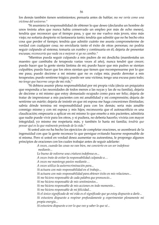 56
los demás también tienen sentimientos; pensaría antes de hablar; no me vería como una
víctima del universo."
"Si asumiera la responsabilidad de obtener lo que deseo (declaraba un hombre de
unos treinta años que nunca había conservado un empleo por más de ocho meses),
tendría que reconocer que el tiempo pasa, y que no me vuelvo más joven, sino más
viejo; no soñaría despierto ni fantasearía tanto; tendría que admitir que no he hecho otra
cosa que perder el tiempo; tendría que admitir cuánto me asusta comprometerme de
verdad con cualquier cosa; no envidiaría tanto el éxito de otras personas; no podría
seguir culpando al sistema; tomaría un rumbo y continuaría en él; dejaría de presentar
excusas; reconocería que nada va a mejorar si yo no cambio."
"Mientras pueda seguir culpando a mis padres de mi desdicha (manifestaba un
maestro que cambiaba de terapeuta varias veces al año), nunca tendré que crecer;
puedo hacer que la gente sienta lástima de mi; puedo hacer que mis padres se sientan
culpables; puedo hacer que los otros sientan que tienen que recompensarme por lo que
me pasa; puedo decirme a mí mismo que no es culpa mía; puedo derrotar a mis
terapeutas; puedo sentirme trágico; puedo ser una víctima; tengo una excusa para todo;
no tengo que hacerme cargo de mi vida,"
"Si debiera asumir plena responsabilidad por mi propia vida (decía un psiquiatra
que respondía a las necesidades de todos menos a las suyas y las de su familia), dejaría
de decirme a mí mismo que estoy demasiado ocupado como para ser feliz; dejaría de
tratar de impresionar a mis pacientes con mi amabilidad y mi comprensión; dejaría de
sentirme un mártir; dejaría de insistir en que mi esposa me haga concesiones ilimitadas;
sabría dónde termina mi responsabilidad para con los demás; seria más amable
conmigo mismo y con mi esposa y mis hijos; reconocería que el autosacrificio es una
claudicación; empezaría a aplicar en mí mismo lo que enseño a mis pacientes; admitiría
que nadie puede vivir para los otros, y si pudiera, no debería hacerlo; viviría con mayor
integridad; yo mismo me respetaría más, y también lo haría mi familia; tendría que
pensar qué es lo que realmente pretendo de la vida."
Si usted aún no ha hecho los ejercicios de completar oraciones, se asombrará de la
ingenuidad con que la gente reconoce lo que persigue evitando hacerse responsable de
sí misma. Pero si usted en verdad desea aumentar su autoestima, le propongo algunos
principios de oraciones con los cuales trabajar antes de seguir adelante:
A veces, cuando las cosas no van bien, me convierto en un ser indefenso
mediante...
Lo bueno de volverse una criatura indefensa es...
A veces trato de evitar la responsabilidad culpando a…
A veces me mantengo pasivo mediante…
A veces utilizo la autorrecriminación para...
Si actuara con más responsabilidad en el trabajo...
Si actuara con más responsabilidad para obtener éxito en mis relaciones...
Si me hiciera responsable de cada palabra que pronuncio...
Sí me hiciera responsable de mis sentimientos...
Si me hiciera responsable de mis acciones en todo momento...
Si me hiciera responsable de mi felicidad...
Si el único significado de mí vida es el significado que yo estoy dispuesto a darle...
Si estuviera dispuesto a respirar profundamente y experimentar plenamente mi
propia energía...
Sí estuviera dispuesto a ver lo que veo y saber lo que sé...
 