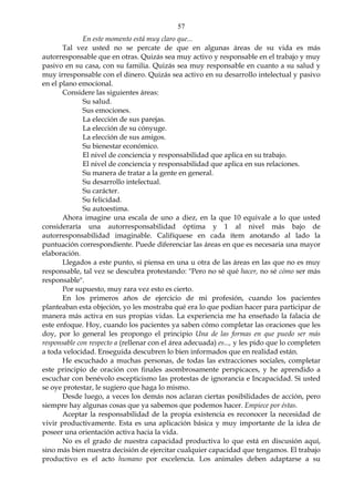 57
En este momento está muy claro que...
Tal vez usted no se percate de que en algunas áreas de su vida es más
autorresponsable que en otras. Quizás sea muy activo y responsable en el trabajo y muy
pasivo en su casa, con su familia. Quizás sea muy responsable en cuanto a su salud y
muy irresponsable con el dinero. Quizás sea activo en su desarrollo intelectual y pasivo
en el plano emocional.
Considere las siguientes áreas:
Su salud.
Sus emociones.
La elección de sus parejas.
La elección de su cónyuge.
La elección de sus amigos.
Su bienestar económico.
El nivel de conciencia y responsabilidad que aplica en su trabajo.
El nivel de conciencia y responsabilidad que aplica en sus relaciones.
Su manera de tratar a la gente en general.
Su desarrollo intelectual.
Su carácter.
Su felicidad.
Su autoestima.
Ahora imagine una escala de uno a diez, en la que 10 equivale a lo que usted
consideraría una autorresponsabilidad óptima y 1 al nivel más bajo de
autorresponsabilidad imaginable. Califíquese en cada ítem anotando al lado la
puntuación correspondiente. Puede diferenciar las áreas en que es necesaria una mayor
elaboración.
Llegados a este punto, si piensa en una u otra de las áreas en las que no es muy
responsable, tal vez se descubra protestando: "Pero no sé qué hacer, no sé cómo ser más
responsable".
Por supuesto, muy rara vez esto es cierto.
En los primeros años de ejercicio de mi profesión, cuando los pacientes
planteaban esta objeción, yo les mostraba qué era lo que podían hacer para participar de
manera más activa en sus propias vidas. La experiencia me ha enseñado la falacia de
este enfoque. Hoy, cuando los pacientes ya saben cómo completar las oraciones que les
doy, por lo general les propongo el principio Una de las formas en que puedo ser más
responsable con respecto a (rellenar con el área adecuada) es..., y les pido que lo completen
a toda velocidad. Enseguida descubren lo bien informados que en realidad están.
He escuchado a muchas personas, de todas las extracciones sociales, completar
este principio de oración con finales asombrosamente perspicaces, y he aprendido a
escuchar con benévolo escepticismo las protestas de ignorancia e Incapacidad. Si usted
se oye protestar, le sugiero que haga lo mismo.
Desde luego, a veces los demás nos aclaran ciertas posibilidades de acción, pero
siempre hay algunas cosas que ya sabemos que podemos hacer. Empiece por éstas.
Aceptar la responsabilidad de la propia existencia es reconocer la necesidad de
vivir productivamente. Esta es una aplicación básica y muy importante de la idea de
poseer una orientación activa hacia la vida.
No es el grado de nuestra capacidad productiva lo que está en discusión aquí,
sino más bien nuestra decisión de ejercitar cualquier capacidad que tengamos. El trabajo
productivo es el acto humano por excelencia. Los animales deben adaptarse a su
 