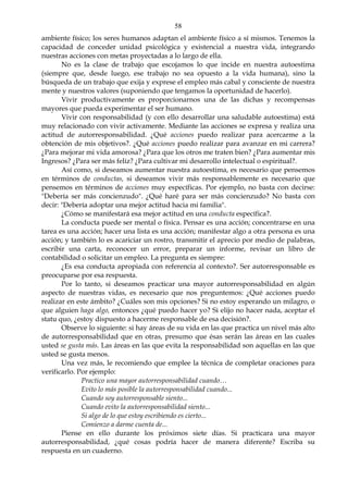 58
ambiente físico; los seres humanos adaptan el ambiente físico a sí mismos. Tenemos la
capacidad de conceder unidad psicológica y existencial a nuestra vida, integrando
nuestras acciones con metas proyectadas a lo largo de ella.
No es la clase de trabajo que escojamos lo que incide en nuestra autoestima
(siempre que, desde luego, ese trabajo no sea opuesto a la vida humana), sino la
búsqueda de un trabajo que exija y exprese el empleo más cabal y consciente de nuestra
mente y nuestros valores (suponiendo que tengamos la oportunidad de hacerlo).
Vivir productivamente es proporcionarnos una de las dichas y recompensas
mayores que pueda experimentar el ser humano.
Vivir con responsabilidad (y con ello desarrollar una saludable autoestima) está
muy relacionado con vivir activamente. Mediante las acciones se expresa y realiza una
actitud de autorresponsabilidad. ¿Qué acciones puedo realizar para acercarme a la
obtención de mis objetivos?. ¿Qué acciones puedo realizar para avanzar en mi carrera?
¿Para mejorar mi vida amorosa? ¿Para que los otros me traten bien? ¿Para aumentar mis
Ingresos? ¿Para ser más feliz? ¿Para cultivar mi desarrollo intelectual o espiritual?.
Así como, si deseamos aumentar nuestra autoestima, es necesario que pensemos
en términos de conductas, si deseamos vivir más responsablemente es necesario que
pensemos en términos de acciones muy específicas. Por ejemplo, no basta con decirse:
"Debería ser más concienzudo". ¿Qué haré para ser más concienzudo? No basta con
decir: "Debería adoptar una mejor actitud hacia mi familia".
¿Cómo se manifestará esa mejor actitud en una conducta específica?.
La conducta puede ser mental o física. Pensar es una acción; concentrarse en una
tarea es una acción; hacer una lista es una acción; manifestar algo a otra persona es una
acción; y también lo es acariciar un rostro, transmitir el aprecio por medio de palabras,
escribir una carta, reconocer un error, preparar un informe, revisar un libro de
contabilidad o solicitar un empleo. La pregunta es siempre:
¿Es esa conducta apropiada con referencia al contexto?. Ser autorresponsable es
preocuparse por esa respuesta.
Por lo tanto, si deseamos practicar una mayor autorresponsabilidad en algún
aspecto de nuestras vidas, es necesario que nos preguntemos: ¿Qué acciones puedo
realizar en este ámbito? ¿Cuáles son mis opciones? Si no estoy esperando un milagro, o
que alguien haga algo, entonces ¿qué puedo hacer yo? Si elijo no hacer nada, aceptar el
statu quo, ¿estoy dispuesto a hacerme responsable de esa decisión?.
Observe lo siguiente: si hay áreas de su vida en las que practica un nivel más alto
de autorresponsabilidad que en otras, presumo que ésas serán las áreas en las cuales
usted se gusta más. Las áreas en las que evita la responsabilidad son aquellas en las que
usted se gusta menos.
Una vez más, le recomiendo que emplee la técnica de completar oraciones para
verificarlo. Por ejemplo:
Practico una mayor autorresponsabilidad cuando…
Evito lo más posible la autorresponsabilidad cuando...
Cuando soy autorresponsable siento...
Cuando evito la autorresponsabilidad siento...
Si algo de lo que estoy escribiendo es cierto...
Comienzo a darme cuenta de...
Piense en ello durante los próximos siete días. Si practicara una mayor
autorresponsabilidad, ¿qué cosas podría hacer de manera diferente? Escriba su
respuesta en un cuaderno.
 