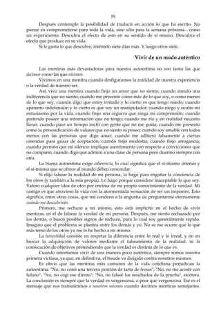 59
Después contemple la posibilidad de traducir en acción lo que ha escrito. No
piense en comprometerse para toda la vida, sino sólo para la semana próxima... como
un experimento. Descubra el efecto de esto en su sentido de sí mismo. Descubra el
efecto que produce en su vida.
Si le gusta lo que descubre, inténtelo siete días más. Y luego otros siete.
Vivir de un modo auténtico
Las mentiras más devastadoras para nuestra autoestima no son tanto las que
decimos como las que vivimos.
Vivimos en una mentira cuando desfiguramos la realidad de nuestra experiencia
o la verdad de nuestro ser.
Así, vivo una mentira cuando finjo un amor que no siento; cuando simulo una
indiferencia que no siento; cuando me presento como más de lo que soy, o como menos
de lo que soy; cuando digo que estoy irritado y lo cierto es que tengo miedo; cuando
aparento indefensión y lo cierto es que soy un manipulador; cuando niego y oculto mi
entusiasmo por la vida; cuando finjo una ceguera que niega mi comprensión; cuando
pretendo poseer una información que no tengo; cuando me río y en realidad necesito
llorar: cuando paso un tiempo inútil con gente que no me gusta; cuando me presento
como la personificación de valores que no siento ni poseo; cuando soy amable con todos
menos con las personas que digo amar; cuando me adhiero falsamente a ciertas
creencias para gozar de aceptación; cuando finjo modestia; cuando finjo arrogancia;
cuando permito que mi silencio implique asentimiento con respecto a convicciones que
no comparto; cuando digo que admiro a una clase de persona pero duermo siempre con
otra.
La buena autoestima exige coherencia, lo cual significa que el sí-mismo interior y
el sí-mismo que se ofrece al mundo deben concordar.
Si elijo falsear la realidad de mi persona, lo hago para engañar la conciencia de
los otros (y también a la mía propia). Lo hago porque considero inaceptable lo que soy.
Valoro cualquier idea de otro por encima de mi propio conocimiento de la verdad. Mi
castigo es que atravieso la vida con la atormentada sensación de ser un impostor. Esto
significa, entre otras cosas, que me condeno a la angustia de preguntarme eternamente
cuándo me descubrirán.
Primero, me rechazo a mí mismo; esto está implícito en el hecho de vivir
mentiras, en el de falsear la verdad de mi persona. Después, me siento rechazado por
los demás, o busco posibles signos de rechazo, para lo cual soy generalmente rápido.
Imagino que el problema se plantea entre los demás y yo. No se me ocurre que lo que
más temo de los otros ya me lo he hecho a mí mismo.
La honestidad consiste en respetar la diferencia entre lo real y lo irreal, y no en
buscar la adquisición de valores mediante el falseamiento de la realidad, ni la
consecución de objetivos pretendiendo que la verdad es distinta de lo que es.
Cuando intentamos vivir de una manera poco auténtica, siempre somos nuestra
primera víctima, ya que, en definitiva, el fraude va dirigido contra nosotros mismos.
Es obvio que las mentiras más comunes de la vida cotidiana perjudican la
autoestima: "No, no comí una tercera porción de tarta de fresas"; "No, no me acosté con
fulano"; "No, no cogí ese dinero"; "No, no falseé los resultados de la prueba", etcétera.
La conclusión es siempre que la verdad es vergonzosa, o peor que vergonzosa. Ese es el
mensaje que nos transmitimos a nosotros mismos cuando decimos mentiras semejantes.
 