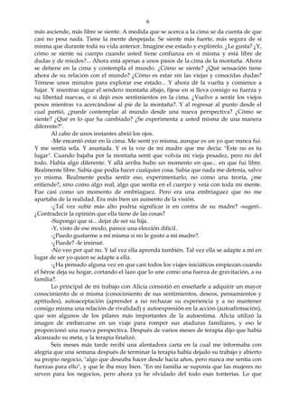 6
más asciende, más libre se siente. A medida que se acerca a la cima se da cuenta de que
casi no pesa nada. Tiene la mente despejada. Se siente más fuerte, más segura de si
misma que durante toda su vida anterior. Imagine ese estado y explórelo. ¿Le gusta? ¿Y,
cómo se siente su cuerpo cuando usted tiene confianza en sí misma y está libre de
dudas y de miedos?... Ahora está apenas a unos pasos de la cima de la montaña. Ahora
se detiene en la cima y contempla el mundo. ¿Cómo se siente? ¿Qué sensación tiene
ahora de su relación con el mundo? ¿Cómo es estar sin las viejas y conocidas dudas?
Tómese unos minutos para explorar ese estado... Y ahora dé la vuelta y comience a
bajar. Y mientras sigue el sendero montaña abajo, fíjese en si lleva consigo su fuerza y
su libertad nuevas, o si dejó esos sentimientos en la cima. ¿Vuelve a sentir los viejos
pesos mientras va acercándose al pie de la montaña?. Y al regresar al punto desde el
cual partió, ¿puede contemplar al mundo desde una nueva perspectiva? ¿Cómo se
siente? ¿Qué es lo que ha cambiado? ¿Se experimenta a usted misma de una manera
diferente?".
Al cabo de unos instantes abrió los ojos.
-Me encantó estar en la cima. Me sentí yo misma, aunque es un yo que nunca fui.
Y me sentía sola. Y asustada. Y oí la voz de mi madre que me decía: "Este no es tu
lugar". Cuando bajaba por la montaña sentí que volvía mi vieja pesadez, pero no del
todo. Había algo diferente. Y allá arriba hubo un momento en que... en que fui libre.
Realmente libre. Sabía que podía hacer cualquier cosa. Sabia que nada me detenía, salvo
yo misma. Realmente podía sentir eso, experimentarlo, no como una teoría, ¿me
entiende?, sino como algo real, algo que sentía en el cuerpo y veía con toda mi mente.
Fue casi como un momento de embriaguez. Pero era una embriaguez que no me
apartaba de la realidad. Era más bien un aumento de la visión.
-¿Tal vez subir más alto podría significar ir en contra de su madre? -sugerí-.
¿Contradecir la opinión que ella tiene de las cosas?
-Supongo que sí... dejar de ser su hija.
-Y, visto de ese modo, parece una elección difícil.
-¿Puedo gustarme a mí misma si no le gusto a mi madre?.
-¿Puede? -le insinué.
-No veo por qué no. Y tal vez ella aprenda también. Tal vez ella se adapte a mí en
lugar de ser yo quien se adapte a ella.
-¿Ha pensado alguna vez en que casi todos los viajes iniciáticos empiezan cuando
el héroe deja su hogar, cortando el lazo que lo une como una fuerza de gravitación, a su
familia?.
Lo principal de mi trabajo con Alicia consistió en enseñarle a adquirir un mayor
conocimiento de sí misma (conocimiento de sus sentimientos, deseos, pensamientos y
aptitudes), autoaceptación (aprender a no rechazar su experiencia y a no mantener
consigo misma una relación de rivalidad) y autoexpresión en la acción (autoafirmación),
que son algunos de los pilares más importantes de la autoestima. Alicia utilizó la
imagen de embarcarse en un viaje para romper sus ataduras familiares, y eso le
proporcionó una nueva perspectiva. Después de varios meses de terapia dijo que había
alcanzado su meta, y la terapia finalizó.
Seis meses más tarde recibí una alentadora carta en la cual me informaba con
alegría que una semana después de terminar la terapia había dejado su trabajo y abierto
su propio negocio, "algo que deseaba hacer desde hacía años, pero nunca me sentía con
fuerzas para ello", y que le iba muy bien. "En mi familia se suponía que las mujeres no
sirven para los negocios, pero ahora ya he olvidado del todo esas tonterías. Lo que
 