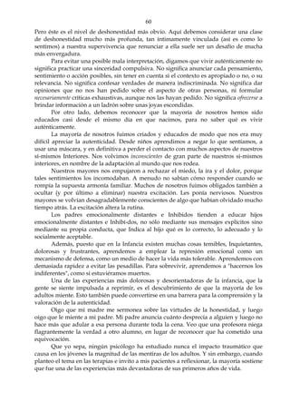 60
Pero éste es el nivel de deshonestidad más obvio. Aquí debemos considerar una clase
de deshonestidad mucho más profunda, tan íntimamente vinculada (así es como lo
sentimos) a nuestra supervivencia que renunciar a ella suele ser un desafío de mucha
más envergadura.
Para evitar una posible mala interpretación, digamos que vivir auténticamente no
significa practicar una sinceridad compulsiva. No significa anunciar cada pensamiento,
sentimiento o acción posibles, sin tener en cuenta si el contexto es apropiado o no, o su
relevancia. No significa confesar verdades de manera indiscriminada. No significa dar
opiniones que no nos han pedido sobre el aspecto de otras personas, ni formular
necesariamente críticas exhaustivas, aunque nos las hayan pedido. No significa ofrecerse a
brindar información a un ladrón sobre unas joyas escondidas.
Por otro lado, debemos reconocer que la mayoría de nosotros hemos sido
educados casi desde el mismo día en que nacimos, para no saber qué es vivir
auténticamente.
La mayoría de nosotros fuimos criados y educados de modo que nos era muy
difícil apreciar la autenticidad. Desde niños aprendimos a negar lo que sentíamos, a
usar una máscara, y en definitiva a perder el contacto con muchos aspectos de nuestros
sí-mismos Interiores. Nos volvimos inconscientes de gran parte de nuestros si-mismos
interiores, en nombre de la adaptación al mundo que nos rodea.
Nuestros mayores nos empujaron a rechazar el miedo, la ira y el dolor, porque
tales sentimientos los incomodaban. A menudo no sabían cómo responder cuando se
rompía la supuesta armonía familiar. Muchos de nosotros fuimos obligados también a
ocultar (y por último a eliminar) nuestra excitación. Les ponía nerviosos. Nuestros
mayores se volvían desagradablemente conscientes de algo que habían olvidado mucho
tiempo atrás. La excitación altera la rutina.
Los padres emocionalmente distantes e Inhibidos tienden a educar hijos
emocionalmente distantes e Inhibí-dos, no sólo mediante sus mensajes explícitos sino
mediante su propia conducta, que Indica al hijo qué es lo correcto, lo adecuado y lo
socialmente aceptable.
Además, puesto que en la Infancia existen muchas cosas temibles, Inquietantes,
dolorosas y frustrantes, aprendemos a emplear la represión emocional como un
mecanismo de defensa, como un medio de hacer la vida más tolerable. Aprendemos con
demasiada rapidez a evitar las pesadillas. Para sobrevivir, aprendemos a "hacernos los
indiferentes", como si estuviéramos muertos.
Una de las experiencias más dolorosas y desorientadoras de la infancia, que la
gente se siente impulsada a reprimir, es el descubrimiento de que la mayoría de los
adultos miente. Esto también puede convertirse en una barrera para la comprensión y la
valoración de la autenticidad.
Oigo que mi madre me sermonea sobre las virtudes de la honestidad, y luego
oigo que le miente a mi padre. Mi padre anuncia cuánto desprecia a alguien y luego no
hace más que adular a esa persona durante toda la cena. Veo que una profesora niega
flagrantemente la verdad a otro alumno, en lugar de reconocer que ha cometido una
equivocación.
Que yo sepa, ningún psicólogo ha estudiado nunca el impacto traumático que
causa en los jóvenes la magnitud de las mentiras de los adultos. Y sin embargo, cuando
planteo el tema en las terapias e invito a mis pacientes a reflexionar, la mayoría sostiene
que fue una de las experiencias más devastadoras de sus primeros años de vida.
 