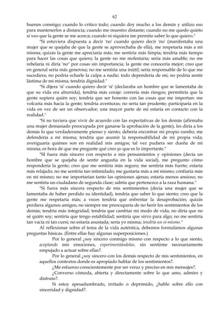 62
buenos conmigo; cuando lo critico todo; cuando doy mucho a los demás y utilizo eso
para mantenerlos a distancia; cuando me muestro distante; cuando no me quedo quieto
si veo que la gente se me acerca; cuando ni siquiera me permito saber lo que quiero."
"Si estuviera dispuesta a decir 'no' cuando quiero decir 'no' (manifestaba una
mujer que se quejaba de que la gente se aprovechaba de ella), me respetaría más a mí
misma; quizás la gente me apreciaría más; me sentiría más limpia; tendría más tiempo
para hacer las cosas que quiero; la gente no me molestaría; sería más amable; no me
rebelaría ni diría 'no" por cosas sin importancia; la gente me conocería mejor; creo que
en general sería más generosa; no me sentiría una inútil; sería responsable de lo que me
sucediera; no podría echarle la culpa a nadie; todo dependería de mí; no podría sentir
lástima de mí misma; tendría dignidad."
"Si dijera 'si' cuando quiero decir 'sí' (declaraba un hombre que se lamentaba de
que su vida era aburrida), tendría más coraje: correría más riesgos; permitiría que la
gente supiera quién soy; tendría que ser honesto con las cosas que me importan: me
volcaría más hacia la gente; tendría aventuras; no sería tan prudente; participaría en la
vida en vez de ser un observador; una mayor parte de mí estaría en contacto con la
realidad."
"Si no tuviera que vivir de acuerdo con las expectativas de los demás (afirmaba
una mujer demasiado preocupada por ganarse la aprobación de la gente), les diría a los
demás lo que verdaderamente pienso y siento; debería encontrar mi propio rumbo; me
defendería a mí misma; tendría que asumir la responsabilidad de mi propia vida;
averiguaría quiénes son en realidad mis amigos; tal vez pudiera ser dueña de mí
misma; es hora de que me pregunte qué creo yo que es lo importante."
"SI fuera más sincero con respecto a mis pensamientos y opiniones (decía un
hombre que se quejaba de sentir angustia en la vida social), me pregunto cómo
respondería la gente; creo que me sentiría más seguro; me sentiría más fuerte; estaría
más relajado; no me sentiría tan intimidado; me gustaría más a mí mismo; confiaría más
en mí mismo; no me importarían tanto las opiniones ajenas; estaría menos ansioso; no
me sentiría un ciudadano de segunda clase; sabría que pertenezco a la raza humana."
"Si fuera más sincera respecto de mis sentimientos (decía una mujer que se
lamentaba de haber perdido su identidad), tendría que saber lo que siento; creo que la
gente me respetaría más; a veces tendría que enfrentar la desaprobación; quizás
perdiera algunos amigos; no siempre me preocuparía de no herir los sentimientos de los
demás; tendría más integridad; tendría que cambiar mi modo de vida; no diría que no
sé quién soy; sentiría que tengo estabilidad; sentiría que sirvo para algo; no me sentiría
tan vacía ni tan cursi; no estaría asustada; sería yo misma; tendría un sí-mismo."
Al reflexionar sobre el tema de la vida auténtica, debemos formulamos algunas
preguntas básicas. (Entre ellas hay algunas superposiciones.)
Por lo general ¿soy sincero conmigo mismo con respecto a lo que siento,
aceptando mis emociones, experimentándolas, sin sentirme necesariamente
empujado a actuar sobre ellas?.
Por lo general ¿soy sincero con los demás respecto de mis sentimientos, en
aquellos contextos donde es apropiado hablar de los sentimientos?.
¿Me esfuerzo conscientemente por ser veraz y preciso en mis mensajes?.
¿Converso cómoda, abierta y directamente sobre lo que amo, admiro y
disfruto?.
Si estoy apesadumbrado, irritado o deprimido, ¿hablo sobre ello con
sinceridad y dignidad?.
 