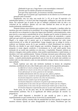 63
¿Defiendo lo que soy y hago honor a mis necesidades e intereses?.
¿Permito que los demás adviertan mi entusiasmo?.
Si sé que estoy equivocado, ¿lo reconozco sencilla y francamente?.
¿Siento que el sí-mismo que experimento en mi interior es el sí-mismo que
presento ante el mundo?.
Empleando, una vez más, una escala de 1 a 10, en la que 10 equivale a la
autenticidad óptima y 1 al nivel más bajo imaginable, califíquese en cada uno de estos
ítems. Por supuesto que el modo en que se califique constituirá todo un reto a su
voluntad de ser auténtico. Quizás vea con más claridad las áreas en las que es
inadecuadamente autoafirmativo.
Después tómese unos minutos para sentarse solo y tranquilo, y meditar sobre las
mentiras que está viviendo en la actualidad. No se haga ningún reproche; el objetivo de
este ejercicio no es despertar la culpa sino lograr más claridad y autocomprensión, como
paso previo a una mayor autenticidad de su ser. Imagine que le cuenta su historia a un
amigo cariñoso y comprensivo que tiene verdaderos deseos de entenderlo, y quiere
saber por qué usted cree necesario o deseable vivir esa mentira (o mentiras) en concreto.
Dígale a su amigo cuál le parece que es el beneficio funcional (su valor como
supervivencia) de su falta de autenticidad. Luego imagine que su amigo lo invita a
explorar sus fantasías acerca de lo que sucedería si usted abandonara esa mentira.
Describa con detalle lo que usted imagina que sucedería. Imagine que su amigo le
pregunta si existe alguna condición o circunstancia en la cual usted pueda verse
actuando de un modo más auténtico en esta área, y respóndale. Después, siéntese en
silencio e imagine cómo podría sentirse, cómo podría experimentarse a usted mismo, si
decidiera vivir más auténticamente. Tómese el tiempo necesario para reflexionar sobre
ello. Practique este ejercicio durante diez minutos una vez por semana durante dos
meses... y puedo prácticamente garantizarle que al vivir de un modo más auténtico se
sentirá cada vez más natural y cada vez más satisfecho consigo mismo, menos ansioso y
más confiado.
Puede explorar aun más este territorio mediante la técnica de completar
oraciones, escribiendo de seis a diez finales para cada uno de los siguientes principios:
Lo difícil de ser sincero conmigo mismo con respecto a lo que siento es...
Lo difícil de ser sincero con los otros con respecto a mis sentimientos es...
Si me esforzara por ser veraz y preciso en mis mensajes...
Si hablara abiertamente sobre las cosas que amo, admiro y disfruto...
Si fuera sincero cuando me siento apesadumbrado, irritado o deprimido...
Si estuviera dispuesto a mostrar a los otros mi entusiasmo...
Si fuera sincero cuando sé que me he equivocado...
Si estuviera dispuesto a comunicar a la gente lo que siento por dentro...
Cuando pienso en las cosas a las que renuncio por miedo a que me critiquen...
Cuando pienso en las cosas a las que renuncio por miedo a que se rían de mí...
Si estuviera dispuesto a experimentar para ser un poco más auténtico cada día...
Nadie pasa, de un día para otro, de ser relativamente poco auténtico a ser
relativamente auténtico. Ese es el significado del último principio de oración. La
pregunta es:
¿Está usted dispuesto a descubrir lo que sucede si, paso a paso, va
experimentando en qué consiste elevar el nivel de su autenticidad?.
En nuestro interior, nuestra falta de autenticidad nos hace perder el respeto por
nosotros mismos. Queda un sabor desagradable en el ánimo. Percibimos que eso
 