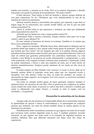 64
implica una traición, y estamos en lo cierto. Pero si no estamos dispuestos a abordar
este punto, nos queda el consuelo de los perdedores: "No pude evitarlo".
O bien decimos: "Para fulano es fácil ser honesto y directo, porque disfruta de
una gran autoestima. Yo no". Olvidamos que vivir auténticamente es una de las
maneras de cultivar la autoestima.
Afirmar nuestros deseos y necesidades (sin esperar, por supuesto, a que otros se
hagan cargo de su realización), aun cuando resulte difícil: ¿es esto lo que nos pide
nuestra autoestima? Si.
¿Decir la verdad sobre lo que pensamos y sentimos, sin saber por adelantado
cómo responderán los otros? Sí.
¿Permitir que los demás nos vean y sepan quiénes somos? Sí.
¿Permanecer fieles a nuestra conciencia, aunque estemos solos para ver lo que
vemos y saber lo que sabemos? Si.
En esto consiste el heroísmo de honrar al sí-mismo. También es el camino que
lleva a una autoestima elevada.
Pero... espere un momento. Mirando hacia atrás, observando la distancia que ha
recorrido desde que empezó a leer, quizás usted sienta ganas de protestar: "¡No pensé
que tendría que hacer tanto!" Tal vez imaginó que sólo se le pediría efectuar algunas
autoafirmaciones placenteras todos los días, para que su autoestima floreciera. Esta es la
clase de actitud que garantiza prácticamente una autoestima inadecuada. "La vida
(citando a Ayn Rand) es un proceso de acción autosostenida y autogenerada", y cada
valor pertinente a ella requiere acciones continuas para sostenerla y mantenerla. Usted
no puede alimentarse, o llevar a cabo una empresa de éxito, por el mero hecho de
efectuar autoafirmaciones. Tampoco puede mantener de ese modo un alto nivel de
autoestima.
Si usted compró un libro titulado Cómo mantener el cuerpo en forma, debe ser lo
bastante realista desde el principio como para saber que eso requerirá acción y
disciplina. Con sólo decirse “todos los días, en todos los sentidos, mi cuerpo va
alcanzando un mejor aspecto", no lo logrará. Con Cómo mejorar su autoestima necesitará
el mismo realismo.
Así como no siempre tendrá ganas de hacer gimnasia, tampoco siempre le
apetecerá hacer los ejercicios de este libro. Pero si persevera (en cualquiera de ambos
casos), tendrá dos cosas claras: el proceso se vuelve más fácil y atractivo a medida que
usted va obteniendo una mejor "forma"; y cuando se mire al espejo, verá los
resultados... y le gustarán.
Desarrollar la autoestima de los demás
Aunque cada uno de nosotros es el responsable último de su autoestima, tenemos
la oportunidad de apoyar o atacar la autoconfianza y el autorrespeto de cualquier
persona que tratemos, así como los demás también tienen la misma opción en sus
relaciones con nosotros.
Probablemente todos recordemos ocasiones en que alguien nos trató de un modo
que reconocía tanto nuestra dignidad como la suya. Y también podemos recordar
ocasiones en que alguien nos trató como si el concepto de dignidad humana no
existiera. Sabemos bien qué diferente sensación nos dejan estas dos clases de
experiencia.
 