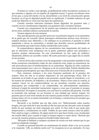 65
Si damos la vuelta a este ejemplo, probablemente todos recordemos ocasiones en
que tratamos a alguien con un espíritu de dignidad mutua. Y quizás recordemos otras
en las que, a causa del miedo o la ira, descendimos a un nivel de comunicación apenas
humano, en el que la dignidad perdió todo su significado. Y también sabemos de qué
modo tan diferente se viven esos dos tipos de experiencias.
Cuando nuestras relaciones humanas tienen dignidad, las gozamos más; y
cuando nosotros manifestamos dignidad, nos gustamos más a nosotros mismos.
Cuando nos comportamos de tal manera que acabamos elevando la autoestima
de los otros, también estamos aumentando la nuestra.
Veamos algunas de esas maneras.
Hay psicoterapeutas que pueden provocar un profundo impacto en la autoestima
de la gente que los consulta. Quizá practiquen orientaciones teóricas muy diversas y
empleen técnicas muy diferentes, y sin embargo en su presencia el paciente se siente
impulsado a elevar su autoestima, a medida que descubre nuevas posibilidades de
funcionamiento que antes nunca había considerado como reales.
Si comprendemos algunas de las características más importantes del modo en
que se relacionan estos terapeutas con la gente, podremos aplicar esos principios a
nuestras propias interacciones. En este conocimiento no hay nada de esotérico.
Idealmente, debería ser accesible a todos. Mi sueño personal es que algún día se enseñe
en las escuelas.
A través de los años muchas veces he preguntado a mis pacientes (también lo han
hecho numerosos estudiantes) cuáles de mis conductas eran, según su experiencia, las
más provechosas para el fortalecimiento de su autoestima. Algunas de estas conductas
eran mencionadas una y otra vez. Ninguna es de mi exclusividad. Podrán identificarlas
en cualquier psicoterapeuta que sepa cómo provocar el desarrollo de la autoestima.
Para comenzar, tratamos a los seres humanos partiendo de la premisa del
respeto. Para mí, éste es el primer imperativo de una psicoterapia eficaz. Esto se
transmite en el modo en que saludo a mis pacientes cuando llegan al consultorio, y en
mi manera de mirarlos, de hablarles y de escucharlos. Abarca cosas como la cortesía, el
contacto visual, no ser condescendiente, no ser moralista, escuchar con atención,
preocuparse por comprender y ser comprendido, ser adecuadamente espontáneo,
rechazar el papel de autoridad omnisciente, negarse a creer que el paciente es incapaz
de evolucionar. El respeto es constante, sea cual fuere la conducta del paciente. Con ello
se transmite este mensaje: un ser humano es una entidad que merece respeto. Un
paciente para el cual verse tratado de esta manera pueda resultar una experiencia rara o
incluso única, tal vez se sienta estimulado con el tiempo, a reestructurar el concepto que
tiene de sí mismo.
Recuerdo a un hombre que me dijo cierta vez: "Reflexionando sobre nuestra
terapia, creo que nada de lo que sucedió en ella fue para mí tan chocante como el simple
hecho de que siempre me sentí respetado por usted. Yo hice todo lo que pude para
despreciarme y considerarme un inútil. Trataba de que usted actuara como mi padre.
Pero usted se negó a colaborar. De algún modo tuve que hacer frente a eso; al principio
me resultó difícil, pero cuando lo logré la terapia empezó a surtir efecto." Recordé que
en una de nuestras primeras sesiones el hombre había observado:
"MI padre le hablaría a cualquier ayudante de cocina con más cortesía que la que
jamás ha empleado conmigo".
Cuando un paciente describe sus sentimientos de miedo, dolor o ira, no lo ayudo
si le respondo: "¡Oh, no debería sentir eso!" Un terapeuta no es un animador. Es muy
 