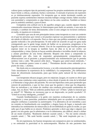 66
valioso (para cualquier tipo de paciente) expresar los propios sentimientos sin tener que
hacer frente a críticas, condenas, burlas o sermones. A menudo el proceso de expresión
es ya intrínsecamente reparador. Un terapeuta que se siente incómodo cuando un
paciente expresa sentimientos intensos necesita trabajar consigo mismo. Saber escuchar
con serenidad y comprensión es algo básico en las artes curativas. También es básico
para la auténtica amistad, y para el amor.
Compárese esta actitud con la de aquellos amigos que, cuando alguien Intenta
comunicarles emociones intensas, lo Interrumpen para darle un sermón, o una serie de
consejos, o cambian de tema directamente; como si esos amigos no tuvieran confianza
en nadie, ni siquiera en si mismos.
Considero que una de mis principales tareas como terapeuta es crear un contexto
en el que las personas que vienen a mí puedan expresar sus pensamientos y opiniones
sin miedo al ridículo o al reproche. Pero es claro que una política semejante no debería
quedar reducida a los psicoterapeutas. Si está usted de acuerdo en que no gana nada
consiguiendo que la gente tenga miedo de hablar en su presencia, pregúntese si ha
logrado crear o no un contexto abierto. Una de las experiencias que muchas personas
esperan tener en la terapia (y también fuera de ella) es la de ser visibles: ser
comprendidas y vistas. Quizás se hayan sentido alienadas e invisibles desde la infancia,
y ansían percibirse de una forma diferente. Respeto este deseo y comprendo su
legitimidad; por ello, trato de responder apropiadamente compartiendo mis
observaciones con el paciente y proporcionándole una realimentación que le permita
sentirse visto y oído. "Me pareció oírle decir... "Imagino que usted estará sintiendo..."
"En este momento parece como si usted..." "Permítame decirle cómo entiendo yo su
punto de vista...", etcétera.
Sin duda esto es comunicación humana, y no sólo comunicación psicoterapéutica.
Todos necesitamos la experiencia de la visibilidad y la comprensión. ¿No deberíamos
tratar de ofrecérnosla mutuamente, para que forme parte natural de las relaciones
humanas?.
Los terapeutas eficaces juzgan, pero no enjuician. Juzgan, en cuanto es obvio que
evalúan unas conductas como superiores a otras desde el punto de vista de la felicidad
y el bienestar a largo plazo del paciente. No son tan hipócritas como para pretender que
carecen de parámetros, o que no hay cosas que les gustan y otras que les disgustan.
Pero no moralizan y no tratan de cambiar una conducta provocando sentimiento de
culpa. Así, no dicen: "Sólo un enfermo podría hacer eso". O bien: "¿Sabe lo inmoral que
es usted?" O: "Mientras no reconozca que es un depravado, no podré ayudarlo". O:
"Usted no es muy inteligente, ¿verdad?".
Cuando bombardeamos a la gente con nuestras evaluaciones de su carácter,
inteligencia y cosas parecidas, podremos intimidarla pero no ayudarla a evolucionar,
adquirir confianza o aumentar su autorrespeto. Y la alternativa de ser moralista y juez
no consiste en bombardearla con cumplidos y elogios fuera de lugar; a menudo esto
intensifica los sentimientos de minusvalía (o de invisibilidad) en quien lo recibe, ya que
sabe que el que habla no es sincero. Podemos aprender a decir que algo o alguien nos
gusta o no nos gusta, que lo admiramos o no lo admiramos, sin calificar, atacar o alabar
de un modo irrealista. "Realmente disfruto cuando usted...", "No me siento cómodo
cuando usted...", "Me sentí herido cuando usted...", "Me sentí inspirado por su...",
etcétera.
En mí experiencia, los buenos terapeutas son compasivos pero no sentimentales,
y no estimulan la pasividad ni la autocompasión. Muchos de mis pacientes han
 