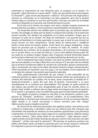 67
comentado la importancia de esta distinción para su progreso en la terapia. Yo
pregunto: "¿Qué alternativas ve para usted?", "¿Qué cree que podría hacer para mejorar
su situación?", "¿Qué acción está dispuesto a realizar?". Si la persona está empezando a
expresar su sufrimiento, no la interrumpo con tales preguntas, pero por lo general
siempre llega un momento en que hay que hacerlas. Creo que una parte de mi trabajo
consiste en despertar en el paciente una orientación hacia la acción.
En el trato con la familia, los amigos o los socios, siempre surgirán ocasiones en
las que podamos ayudarlos, si así lo queremos, transmitiéndoles esta perspectiva.
Los terapeutas eficaces son amables pero no permiten que sus pacientes abusen
de ellos. Por ejemplo, no dejan que los llamen a cualquier hora del día o de la noche por
asuntos triviales. No admiten ser explotados en el orden económico. Exigen que se
reconozca el valor de su tiempo. No dejan de enfrentarse a un paciente que los ha
tratado con hostilidad o en forma agraviante (a menos que se trate de una estrategia de
tiempo limitado con fines terapéuticos). Trazan líneas de demarcación y establecen
límites. Como hacen los buenos padres. Como hacen los amigos inteligentes. Como
hacen las personas que se respetan a sí mismas en todos los ámbitos. Al cuidar
debidamente de sí mismos, de sus propias necesidades y de su tiempo, los terapeutas
dan un ejemplo. Dicen: así es como me trato yo. Y así es como debería tratarse usted. De
ese modo no se produce ningún choque entre el egoísmo racional (honorable respeto
por los propios intereses), por un lado, y la responsabilidad profesional, por el otro.
Esto es importante para todos nosotros. Así como los padres autosacrificados no
dan un buen ejemplo a sus hijos ("Renuncié a mi vida por ti"), sino que sólo les enseñan
que es positivo considerarse objetos de sacrificio (lo cual tiende a generar resentimiento,
odio y sentimientos de culpa en los hijos), del mismo modo los amigos autosacrificados
("Mis necesidades no importan") son una carga, y no una alegría, ni una inspiración, ni
un ejemplo de cualquier cosa positiva que deseemos aprender.
Estoy profundamente convencido de que incluso la más indeseable de las
conductas produce en algún nivel un beneficio funcional, dentro del conocimiento y el
contexto del individuo en cuestión. Por lo tanto, deseo comprender el modelo de sí-
mismo-en-el-mundo a partir del cual obra el paciente, renunciando a la mera
descalificación de su conducta por "descabellada". Por ejemplo, los gritos airados de
una esposa, que pueden ser muy desagradables para el que los escucha, tienen su
propio, triste sentido si sabemos que no logró atraer con ninguna otra cosa la atención
de su marido, y que ignora si hay una alternativa que quizá le daría mejores resultados.
Para repetir un punto ya tratado en este libro, si nos limitamos a calificar a una
persona de "corrupta". "irreflexiva", "inmoral", etcétera., no la comprendemos. Para
comprenderla, es necesario que conozcamos el contexto en el cual su conducta adquiere
algún sentido o se vuelve conveniente o incluso necesaria para ella, aunque
objetivamente sea por completo irracional.
En el nivel de las relaciones personales, esto significa ayudar a una persona cuya
conducta es inadecuada, a identificar cuáles son sus motivos para ello, averiguar qué
necesidades está tratando de satisfacer; en otras palabras, proporcionar a esa persona la
comprensión y la compasión que, según sugerí en un capítulo anterior, debemos darnos
a nosotros mismos. "¿Qué sentía usted en ese momento?", "¿Qué opciones tenía?",
"¿Qué pensaba usted que estaba diciendo esa persona contra la cual reaccionó con tanta
violencia?", "¿Cómo veía usted la situación?". Obviamente, no podemos practicar esta
política del mismo modo con todas las personas; pero con los que amamos o realmente
nos importan (o quizás con la gente con que trabajamos) es un arma poderosa.
 