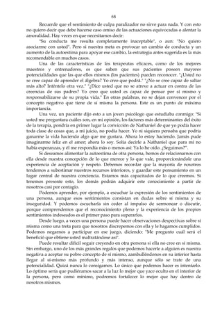 68
Recuerde que el sentimiento de culpa paralizador no sirve para nada. Y con esto
no quiero decir que debe hacerse caso omiso de las actuaciones equivocadas o alentar la
amoralidad. Hay veces en que necesitamos decir:
"Su conducta me resulta completamente inaceptable", o aun: "No quiero
asociarme con usted". Pero si nuestra meta es provocar un cambio de conducta y un
aumento de la autoestima para apoyar ese cambio, la estrategia antes sugerida es la más
recomendable en muchos casos.
Una de las características de los terapeutas eficaces, como de los mejores
maestros y entrenadores, es que saben que sus pacientes poseen mayores
potencialidades que las que ellos mismos (los pacientes) pueden reconocer. "¿Usted no
se cree capaz de aprender el álgebra? Yo creo que podrá." "¿No se cree capaz de saltar
más alto? Inténtelo otra vez." "¿Dice usted que no se atreve a actuar en contra de las
creencias de sus padres? Yo creo que usted es capaz de pensar por sí mismo y
responsabilizarse de su propia vida." En otras palabras, no se dejan convencer por el
concepto negativo que tiene de sí misma la persona. Este es un punto de máxima
importancia.
Una vez, un paciente dijo esto a un joven psicólogo que estudiaba conmigo: "Si
usted me preguntara cuáles son, en mi opinión, los factores más determinantes del éxito
de la terapia, pondría en primer lugar la convicción de Nathaniel de que yo podía hacer
toda clase de cosas que, a mi juicio, no podía hacer. Yo ni siquiera pensaba que podría
ganarme la vida haciendo algo que me gustara. Ahora lo estoy haciendo. Jamás pude
imaginarme feliz en el amor; ahora lo soy. Solía decirle a Nathaniel que para mí no
había esperanzas, y él me respondía más o menos así: Ya lo he oído. ¿Seguimos?”.
Si deseamos alimentar la autoestima de otra persona, hemos de relacionarnos con
ella desde nuestra concepción de lo que merece y lo que vale, proporcionándole una
experiencia de aceptación y respeto. Debemos recordar que la mayoría de nosotros
tendemos a subestimar nuestros recursos interiores, y guardar este pensamiento en un
lugar central de nuestra conciencia. Estamos más capacitados de lo que creemos. Si
tenemos presente esto, los demás podrán adquirir este conocimiento a partir de
nosotros casi por contagio.
Podemos aprender, por ejemplo, a escuchar la expresión de los sentimientos de
una persona, aunque esos sentimientos consistan en dudas sobre sí misma y su
inseguridad. Y podemos escucharla sin ceder al impulso de sermonear o discutir,
porque comprendemos que el reconocimiento pleno y la experiencia de los propios
sentimientos indeseados es el primer paso para superarlos.
Desde luego, a veces una persona puede hacer observaciones despectivas sobre sí
misma como una treta para que nosotros discrepemos con ella y le hagamos cumplidos.
Podemos negarnos a participar en ese juego, diciendo: "Me pregunto cuál será el
benefició que obtiene usted maltratándose así".
Puede resultar difícil seguir creyendo en otra persona si ella no cree en sí misma.
Sin embargo, uno de los más grandes regalos que podemos hacerle a alguien es nuestra
negativa a aceptar su pobre concepto de sí mismo, zambulléndonos en su interior hasta
llegar al sí-mismo más profundo y más intenso, aunque sólo se trate de una
potencialidad. Quizá nunca lo consigamos. Lo único que podemos hacer es intentarlo.
Lo óptimo sería que pudiéramos sacar a la luz lo mejor que yace oculto en el interior de
la persona, pero como mínimo, podremos fortalecer lo mejor que hay dentro de
nosotros mismos.
 