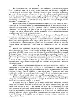 69
Por último, cualquiera que sea nuestra capacidad de ser racionales, coherentes y
firmes en nuestro trato con la gente, les presentaremos una impresión inteligible y
comprensible de la realidad (todo psicoterapeuta competente, como todo ser humano
que se respete a sí mismo, se esfuerza por ofrecer esta cordura en sus interacciones). Al
obrar así, le estamos diciendo: su mente es apta para tratar conmigo; no le ofrezco una
impresión abrumadora y contradictoria de la realidad, que podría dejarlo confundido,
impotente y desanimado. Y si somos racionales y coherentes, por supuesto que nuestra
autoestima saldrá beneficiada.
Estas observaciones se aplican tanto a nuestro trato con adultos como con niños.
Puesto que he examinado el tema de las relaciones hijo-padre en Honoring the Self; no lo
haré aquí. Esbozaré ahora, en cambio, las líneas generales aplicables a todas nuestras
relaciones. Pero si usted tiene hijos, revise las precedentes normas de conductas y
considere con cuánta coherencia las practica (porque los niños necesitan, aun más que
los adultos, que usted observe estas conductas).
"Si yo de niño, me hubiera sentido respetado"; "Si alguien hubiera creído en mí
cuando era joven"; "Si alguien me hubiera dado a entender que mis deseos y
sentimientos importaban"; "Si alguien me hubiera visto como un individuo único" (he
oído decir a muchos pacientes en la terapia, en los ejercicios de completar oraciones)...
"habría aprendido a autorrespetarme; podría creer en mí mismo; tomaría en serio mis
propios deseos y trabajaría para satisfacerlos; tendría una noción más clara de quién
soy.
Cuanto más trabajamos en nosotros mismos, parecemos adquirir un mejor
sentido de lo que es correcto en nuestras interacciones. Ningún padre que goce de una
autoestima saludable puede pensar que ridiculizando a su hijo le infundirá capacidad
de independencia. Ningún maestro que goce de una buena autoestima necesita que le
digan que el sarcasmo no es una buena herramienta de enseñanza. Ningún ejecutivo
que se respete a sí mismo pensará que tratando con desprecio a sus empleados extraerá
lo mejor de ellos. Ningún ser humano que tiene confianza en sí mismo trata de
conservar a sus amigos haciéndose pasar por una autoridad o dirigiéndolos a través de
sus inseguridades.
En el campo de las relaciones hijo-padre está claro que, aunque nada es seguro, el
mejor modo de inspirar una buena autoestima en nuestros hijos es poseerla nosotros
mismos (así como el mejor modo de inspirarles actitudes sexuales sanas es tenerlas
nosotros mismos). Pero el principio es más amplio aun. Si deseamos hacer una
contribución positiva al concepto de sí mismo de los demás -quienquiera que sea, no
sólo los hijos-, entonces la autoestima, como la caridad, empieza por uno mismo.
La serenidad inspira serenidad, la felicidad inspira felicidad, la franqueza inspira
franqueza, y cuando vivimos partiendo de lo mejor de nosotros mismos tenemos más
posibilidades de obtener lo mejor de los demás.
Si tenemos el coraje de permitir que los demás vean nuestro entusiasmo o nuestra
pasión, implícitamente les estamos comunicando que la pasión es un valor y que ellos
no deberían reprimir la suya. Si les dejamos que vean con qué pasión perseguimos
nuestras metas, transmitimos implícitamente nuestra aprobación de su aptitud para
superarse apasionadamente por alcanzar una meta. Si honramos con orgullo nuestros
valores e intereses, estamos indicando a los demás que tienen derecho a honrar los
suyos. Si tenemos la integridad de ser quienes somos, podemos transmitir esa
integridad a los demás.
 