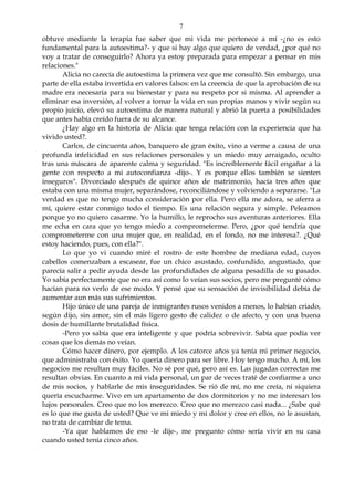 7
obtuve mediante la terapia fue saber que mi vida me pertenece a mí -¿no es esto
fundamental para la autoestima?- y que si hay algo que quiero de verdad, ¿por qué no
voy a tratar de conseguirlo? Ahora ya estoy preparada para empezar a pensar en mis
relaciones."
Alicia no carecía de autoestima la primera vez que me consultó. Sin embargo, una
parte de ella estaba invertida en valores falsos: en la creencia de que la aprobación de su
madre era necesaria para su bienestar y para su respeto por si misma. Al aprender a
eliminar esa inversión, al volver a tomar la vida en sus propias manos y vivir según su
propio juicio, elevó su autoestima de manera natural y abrió la puerta a posibilidades
que antes había creído fuera de su alcance.
¿Hay algo en la historia de Alicia que tenga relación con la experiencia que ha
vivido usted?.
Carlos, de cincuenta años, banquero de gran éxito, vino a verme a causa de una
profunda infelicidad en sus relaciones personales y un miedo muy arraigado, oculto
tras una máscara de aparente calma y seguridad. "Es increíblemente fácil engañar a la
gente con respecto a mi autoconfianza -dijo-. Y es porque ellos también se sienten
inseguros". Divorciado después de quince años de matrimonio, hacía tres años que
estaba con una misma mujer, separándose, reconciliándose y volviendo a separarse. "La
verdad es que no tengo mucha consideración por ella. Pero ella me adora, se aferra a
mí, quiere estar conmigo todo el tiempo. Es una relación segura y simple. Peleamos
porque yo no quiero casarme. Yo la humillo, le reprocho sus aventuras anteriores. Ella
me echa en cara que yo tengo miedo a comprometerme. Pero, ¿por qué tendría que
comprometerme con una mujer que, en realidad, en el fondo, no me interesa?. ¿Qué
estoy haciendo, pues, con ella?".
Lo que yo vi cuando miré el rostro de este hombre de mediana edad, cuyos
cabellos comenzaban a escasear, fue un chico asustado, confundido, angustiado, que
parecía salir a pedir ayuda desde las profundidades de alguna pesadilla de su pasado.
Yo sabía perfectamente que no era así como lo veían sus socios, pero me pregunté cómo
hacían para no verlo de ese modo. Y pensé que su sensación de invisibilidad debía de
aumentar aun más sus sufrimientos.
Hijo único de una pareja de inmigrantes rusos venidos a menos, lo habían criado,
según dijo, sin amor, sin el más ligero gesto de calidez o de afecto, y con una buena
dosis de humillante brutalidad física.
-Pero yo sabía que era inteligente y que podría sobrevivir. Sabía que podía ver
cosas que los demás no veían.
Cómo hacer dinero, por ejemplo. A los catorce años ya tenía mi primer negocio,
que administraba con éxito. Yo quería dinero para ser libre. Hoy tengo mucho. A mí, los
negocios me resultan muy fáciles. No sé por qué, pero así es. Las jugadas correctas me
resultan obvias. En cuanto a mi vida personal, un par de veces traté de confiarme a uno
de mis socios, y hablarle de mis inseguridades. Se rió de mí, no me creía, ni siquiera
quería escucharme. Vivo en un apartamento de dos dormitorios y no me interesan los
lujos personales. Creo que no los merezco. Creo que no merezco casi nada... ¿Sabe qué
es lo que me gusta de usted? Que ve mi miedo y mi dolor y cree en ellos, no le asustan,
no trata de cambiar de tema.
-Ya que hablamos de eso -le dije-, me pregunto cómo sería vivir en su casa
cuando usted tenía cinco años.
 