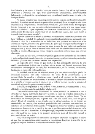 71
insuficiencia y de carencia interior. Aunque resulte irónico, los vicios típicamente
atribuidos a personas con egos muy desarrollados (mezquindad. competitividad
beligerante, predisposición para el ataque) son, en realidad, las aflicciones peculiares de
los egos débiles.
No puedo imaginar que ninguna persona racional sugiera que la autorrealización
(es decir, la realización de nuestros potenciales positivos) deba perseguirse sin verse
involucrada y comprometida en relaciones personales. "¿No entra dentro de mi propio
interés (pregunté a los que me entrevistaban) encontrar gente a la que pueda amar,
respetar y admirar?" Y por lo general, sus rostros se iluminaban con una sonrisa. "¿No
entra dentro de mi propio interés vivir en un mundo más seguro, más sano, mejor, y
tratar de dar forma a ese mundo?".
La polarización del sí-mismo y los otros, o del sí-mismo y el mundo, no tiene una
base válida en la realidad. En realidad, existen pruebas abrumadoras de que cuanto más
alto sea el nivel de la autoestima de un individuo, más probable será que trate a los
demás con respeto, amabilidad y generosidad. La gente que no experimenta amor por sí
misma tiene poca o ninguna capacidad de amar a otros. La que padece de profundas
inseguridades y dudas sobre sí misma suele sentir que los demás seres humanos son
temibles y hostiles. Quien posee poca o ninguna autoestima no tiene nada que aportar
al mundo.
En razón de todo esto, debemos preguntar: ¿por qué los conceptos de autoestima
y autorrealización (es decir, las metas personales) causan en algunos una impresión tan
ominosa? ¿Por qué sólo las metas "sociales" son respetables?.
La respuesta, creo, reside en que muchos no han conseguido liberarse de una
noción autoritaria de la ética, que la aplican a todo lo que está fuera de uno mismo. Nos
encontramos con este punto de vista, bajo diversas formas, en las familias, las escuelas,
las iglesias y, claro está, en los gobiernos.
En realidad, casi todos los sistemas éticos que han alcanzado algún grado de
influencia universal han sido variaciones del tema de la autorrenuncia y el
autosacrificio. Se ensalza el altruismo como virtud y al egoísmo se lo considera
sinónimo de maldad. En estos sistemas, el individuo siempre se convierte en la víctima:
se le enseña a volverse contra sí mismo y se le ordena "no ser egoísta" y ponerse al
servicio de algún valor presuntamente superior:
El faraón, el emperador, el rey, la tribu, el país, la familia, la verdadera fe, la raza,
el Estado, el proletariado, la sociedad (o "el planeta").
Comprenderíamos mejor la voluntad de tantas personas de someterse a una u
otra clase de figura autoritaria, bajo cuyo dominio a veces se cometen atrocidades, si
recordáramos cómo nos presentaron, a casi todos nosotros, la palabra bueno. "Es un
buen chico; se preocupa por mí, se porta bien." "Es una buena chica, hace lo que le
dicen." Desde el principio se nos inculca que la virtud consiste, no en honrar las
necesidades, los deseos y las máximas posibilidades del sí-mismo, sino más bien en
satisfacer las expectativas de los demás. "Vivir para los demás" es una frase que traduce
textualmente la esencia de la moral, y los que la predican están más interesados en la
obediencia que en la autoestima. Como psicólogo, no puedo recordar un solo caso en
que esta doctrina no fuera, a mi parecer, desastrosa para el bienestar mental y
emocional de mis pacientes.
Hoy, con la expansión del feminismo, las mujeres empiezan a despertar al hecho
de que ésta es una doctrina manipuladora y explotadora. Imaginen la reacción de un
grupo de mujeres modernas si un conferenciante les dijera:
 