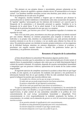 72
"No piensen en sus propios deseos y necesidades; piensen solamente en las
necesidades y deseos de aquellos a quienes ustedes sirven. El autosacrificio es la mayor
virtud". Los hombres también necesitan revisar esta doctrina, pues afecta a sus vidas.
No es un problema de un solo sexo. Es global.
Por desgracia, muchos hombres y mujeres que se esfuerzan por alcanzar la
autorrealización se sienten indefensos e intimidados ante estas acusaciones de egoísmo.
Si "egoísta" significa "preocupado por los intereses del sí-mismo", por supuesto que la
búsqueda de la autoestima y el desarrollo personal es egoísta. También lo es la
búsqueda de la salud física. Y de la salud mental. Y de la felicidad. Y también la
búsqueda de la próxima bocanada de aire que uno va a respirar.
Si esto es malo, ¿qué haremos para existir? No podemos repudiar el sí-mismo sin
repudiar la vida.
Para vivir con éxito, pues, necesitamos una ética que predique un interés racional
por uno mismo. Mientras no estemos preparados para respetar el derecho de un
individuo a su propia vida, mientras no comprendamos que cada persona (incluidos
nosotros mismos) es un fin en sí misma y no un medio para obtener los fines de los
otros. No podremos pensar con claridad en nuestra propia existencia o en las exigencias
de la felicidad humana mientras no estemos dispuestos a honrar al sí-mismo y
proclamar con orgullo nuestro derecho a hacerlo. No podremos luchar por la
autoestima, y no podremos alcanzarla.
Resumen: el impacto de la autoestima
¿Cómo desarrollamos la autoestima? Resumamos algunos puntos clave.
Debemos recordar que la autoestima no viene determinada por el éxito social, el
aspecto físico, la popularidad o cualquier otro valor que no se halle directamente bajo el
control de nuestra voluntad. Al contrario, depende de nuestra racionalidad, honestidad
e integridad, que son procesos volitivos, operaciones de la mente de las cuales somos
responsables.
El siguiente ejercicio de completar oraciones lo ayudará a situar bien en qué lugar
se halla, en este aspecto, en el presente. En realidad, este ejercicio y los posteriores le
informarán bastante bien de en qué medida el libro ha sido asimilado hasta ahora, y
quizá le indiquen los puntos que necesita elaborar más.
Si considero los criterios con los que me juzgo a mí mismo...
Si nadie más que yo puede proporcionarme una buena autoestima...
Si quisiera comprender de qué depende la autoestima...
Una de las cosas que puedo hacer para elevar mí autoestima es...
Ya que la autoestima positiva es el sentimiento, la experiencia y la convicción de
ser apto para la vida y sus desafíos, y ya que la mente es nuestra herramienta básica de
supervivencia, el pilar central de una autoestima saludable es la política de vivir
conscientemente (lo cual incluye racionalidad, honestidad e integridad). Vivir
conscientemente es vivir responsablemente la realidad, aceptando los hechos, el
conocimiento y la verdad, con la intención de generar un nivel de conocimiento apropiado a
nuestras acciones.
Si me permito entender el significado de vivir conscientemente...
Si todavía no estoy plenamente preparado para vivir conscientemente...
Si estuviera dispuesto a entender lo que hago cuando actúo...
Si estuviera dispuesto a ver lo que veo y saber lo que sé...
 
