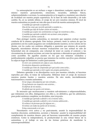 73
La autoaceptación es un rechazo a negar o desestimar cualquier aspecto del sí-
mismo: nuestros pensamientos, emociones, recuerdos, atributos físicos,
subpersonalidades o acciones. La autoaceptación es la negativa a mantener una relación
de rivalidad con nuestra propia experiencia. Es la base de todo desarrollo y de todo
cambio. Es, en su sentido último, el coraje de ser para nosotros mismos. El nivel de
nuestra autoestima no puede ser más alto que el nivel de nuestra autoaceptación.
A medida que aprendo a aceptarme...
Una de las cosas que necesito aprender a aceptar es...
A medida que dejo de luchar contra mí mismo...
A medida que acepto mis sentimientos en lugar de resistirme a ellos...
A medida que aprendo a admitir mis acciones como propias...
Comienzo a darme cuenta de...
Para proteger nuestra autoestima, es necesario que sepamos evaluar nuestra
conducta de la manera apropiada. Esto incluye, primero, tener la certeza de que los
parámetros con los cuales juzgamos son verdaderamente nuestros, no los valores de los
demás, con los cuales nos sentimos obligados a aparentar que estamos de acuerdo.
Segundo, necesitamos efectuar nuestras evaluaciones con una actitud no sólo de
honestidad sino de compasión, una voluntad de tener en cuenta el contexto y las
circunstancias de nuestras acciones, así como las opciones o alternativas que percibimos
como accesibles. En aquellos asuntos en los que nos sintamos verdadera y
justificadamente culpables, es preciso que tomemos las medidas específicas para eliminar
la culpa en lugar de limitarnos a sufrir pasivamente.
Si vivir con sentimiento de culpa es una claudicación...
Si estuviera dispuesto a perdonarme...
A medida que trato de comprender por qué actúo como actúo...
A medida que aprendo a vivir según mis propios parámetros...
Debemos aprender a no disculparnos nunca por nuestras virtudes, ni hacernos
reproches por ellas, ni tratar de rechazarlas. Debemos tener el coraje de reconocer
nuestros puntos fuertes y nuestros aciertos. De otro modo, inevitablemente
traicionaremos a nuestra autoestima.
Si me niego a disculparme por mis virtudes...
Sí soy honesto con respecto a mis aciertos...
Si disfruto de mí mismo...
Si admito que me gusto a mí mismo...
Es necesario que reconozcamos a nuestros sub-símismos o subpersonalidades,
que intimemos con ellos, dialoguemos con ellos y, en definitiva, que los admitamos,
para poder sentirnos completos, no divididos, sino integrados.
A medida que aprendo a admitir a mi sí-mismo niño...
A medida que aprendo a admitir a mi sí-mismo adolescente...
Si rechazo a la persona que fui alguna vez....
Sí intimo con todas las partes de mí mismo...
Estoy comenzando a ver que...
Necesitamos vivir activa y no pasivamente, asumir la responsabilidad de
nuestras elecciones, sentimientos, acciones y bienestar -asumir la responsabilidad del
cumplimiento de nuestros deseos- para así hacernos responsables de nuestra propia
existencia. Como la independencia, la productividad es una virtud básica de la
autoestima, y el trabajo es una de las formas prácticas de manifestar la
autorresponsabilidad.
 