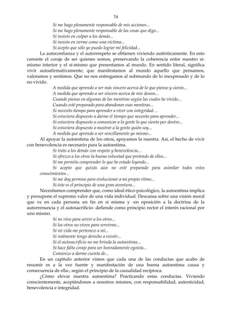 74
Si me hago plenamente responsable de mis acciones...
Si me hago plenamente responsable de las cosas que digo...
Si insisto en culpar a los demás...
Si insisto en verme como una víctima...
Si acepto que sólo yo puedo lograr mí felicidad...
La autoconfianza y el autorrespeto se obtienen viviendo auténticamente. En esto
consiste el coraje de ser quienes somos, preservando la coherencia entre nuestro sí-
mismo interior y el sí-mismo que presentamos al mundo. En sentido literal, significa
vivir autoafirmativamente; que manifestamos al mundo aquello que pensamos,
valoramos y sentimos. Que no nos entregamos al submundo de lo inexpresado y de lo
no vivido.
A medida que aprendo a ser más sincero acerca de lo que pienso y siento...
A medida que aprendo a ser sincero acerca de mis deseos...
Cuando pienso en algunas de las mentiras según las cuales he vivido...
Cuando esté preparado para abandonar esas mentiras...
Si necesito tiempo para aprender a vivir con integridad…
Si estuviera dispuesto a darme el tiempo que necesito para aprender...
Si estuviera dispuesto a comunicar a la gente lo que siento por dentro...
Si estuviera dispuesto a mostrar a la gente quién soy...
A medida que aprendo a ser sencillamente yo mismo...
Al apoyar la autoestima de los otros, apoyamos la nuestra. Así, el hecho de vivir
con benevolencia es necesario para la autoestima.
Si trato a los demás con respeto y benevolencia...
Si ofrezco a los otros la buena voluntad que pretendo de ellos...
Sí me permito comprender lo que he estado leyendo...
Si acepto que quizás aún no esté preparado para asimilar todos estos
conocimientos...
Si me doy permiso para evolucionar a mi propio ritmo...
Si éste es el principio de una gran aventura...
Necesitamos comprender que, como ideal ético-psicológico, la autoestima implica
y presupone el supremo valor de una vida individual. Descansa sobre una visión moral
que ve en cada persona un fin en sí misma y -en oposición a la doctrina de la
autorrenuncia y el autosacrificio- defiende como principio rector el interés racional por
uno mismo.
Sí no vivo para servir a los otros...
Si los otros no viven para servirme...
Sí mi vida me pertenece a mí...
Si realmente tengo derecho a existir...
Si el autosacrificio no me brinda la autoestima...
Si hace falta coraje para ser honradamente egoísta...
Comienzo a darme cuenta de...
En un capítulo anterior vimos que cada una de las conductas que acabo de
resumir es a la vez fuente y manifestación de una buena autoestima causa y
consecuencia de ella-, según el principio de la causalidad recíproca.
¿Cómo elevar nuestra autoestima? Practicando estas conductas. Viviendo
conscientemente, aceptándonos a nosotros mismos, con responsabilidad, autenticidad,
benevolencia e integridad.
 