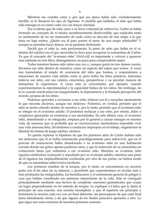 8
Mientras me contaba cómo y por qué esa época había sido verdaderamente
terrible, se le llenaron los ojos de lágrimas. A medida que hablaba, el niño que había
sido emergía en su rostro cada vez con mayor claridad.
Era evidente que de niño, pese a su feroz voluntad de sobrevivir, Carlos se había
formado un concepto de sí mismo asombrosamente desfavorable, que explicaba tanto
su sentimiento de no ser merecedor de nada como su elección de una mujer a la que
tenía en baja estima. ¿Quién era él para poseer el amor de una mujer admirable? Y
aunque se permitía hacer dinero, no se permitía disfrutarlo.
Decidí que el niño (o, más precisamente, la parte de niño que había en el si-
mismo del adulto) era el que encerraba la clave para recuperar la autoestima de Carlos.
Ya que el concepto del "sí-mismo niño" [child-self) es importante y volverá a aparecer
más adelante en este libro, detengámonos un poco para comprenderlo mejor.
Todos nosotros hemos sido niños una vez y, aunque quizá no nos demos cuenta,
llevamos ese niño dentro de nosotros, como un aspecto del sujeto que somos. A veces
nos trasladamos al estado de conciencia del niño que fuimos, y respondemos a
situaciones de nuestra vida adulta como si, para todos los fines prácticos, fuéramos
todavía ese niño, con sus valores, emociones, perspectivas y su peculiar manera de
interpretar la experiencia. A veces esto es conveniente, por ejemplo, cuando
experimentamos la espontaneidad y la capacidad lúdica de los niños. Sin embargo, no
lo es cuando reactivamos las inseguridades, la dependencia y la limitada percepción del
mundo, propias de los niños.
Podemos aprender a reconocer a ese niño, intimar con él y escuchar atentamente
lo que necesita decirnos, aunque sea doloroso. Podemos, en verdad, permitir que el
niño se sienta cómodo dentro de nosotros y, por lo tanto, permitir que el sí-mismo niño
se integre en el sí-mismo adulto. O podemos rechazar a ese niño, por miedo, dolor o
vergüenza ignorando su existencia o sus necesidades. En este último caso, el sí-mismo
niño, abandonado y no integrado, empieza por lo general a causar estragos en nuestra
vida, de maneras que es probable que no reconozcamos; haciéndonos imposible vivir
una vida amorosa feliz, llevándonos a conductas impropias en el trabajo, negándonos la
libertad de formas de juego adultas, etcétera.
Yo quería explorar la hipótesis de que los primeros años de Carlos habían sido
tan dolorosos que él se había entumecido psicológicamente para sobrevivir, que en el
proceso de maduración había abandonado a su sí-mismo niño en una habitación
cerrada donde sus gritos apenas pudieran oírse, y que la redención de su autoestima no
comenzaría hasta que redimiera a ese sí-mismo niño. Mientras su si-mismo niño
siguiera sintiéndose rechazado y repudiado por su sí-mismo adulto, mientras una parte
de él siguiera tan implacablemente condenada por otra de sus partes, no habría modo
de que su autoestima sobreviviera incólume.
Los primeros estadios de la terapia, por lo tanto, se concentraron en recorrer
junto con él los años de su infancia, y permitirle que experimentara en niveles más y
más profundos las indignidades, las humillaciones y el sentimiento general de peligro y
caos que habían constituido sus primeras impresiones de la vida. Esto se consiguió
principalmente mediante una técnica de completar oraciones gramaticales que ocupa
un lugar preponderante en mi método de terapia. Le expliqué a Carlos que le daría el
principio de una oración, una oración incompleta, y que él repetiría ese principio y
terminaría la oración cada vez con un final diferente, sin preocuparse de que cada final
fuera literalmente cierto, o de que alguno de los finales pareciera oponerse a otro. Lo
que sigue son unos extractos de nuestras primeras sesiones.
 