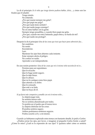 9
Le di el principio Si el niño que tengo dentro pudiera hablar, diría..., y éstos son los
finales que él añadió:
Tengo miedo.
No entiendo.
¿Por qué mamá siempre me grita?.
¿Por qué papá me pega?.
¿Por qué nada tiene sentido?.
¿Por qué nadie juega conmigo?.
No sé cómo hablar con la gente.
Siempre tengo pesadillas, y cuando lloro papá me grita.
¿Por qué, cuando me estoy bañando, papá entra y se burla de mí?.
¿Por qué nadie me protege?.
Después le di el principio Una de las cosas que tuve que hacer para sobrevivir fue...
Ser cauteloso.
No sentir.
Esconderme.
Leer.
Mantener los ojos bien abiertos cada instante.
Estar siempre alerta al peligro.
No confiar en nadie.
Aprender a ser independiente.
En una sesión posterior: Una de las cosas que mi sí mismo niño necesita de mí es...
Permiso para ser espontáneo.
Que lo escuche.
Que lo haga sentir seguro.
Que lo deje llorar.
Que lo abrace.
Que no lo castigue como hizo papá.
Que atienda a su dolor.
Que lo consuele.
Que esté a su lado.
Que no huya de él.
Si yo fuera más compasivo y amable con mi sí-mismo niño...
Lo dejaría jugar más.
Se sentiría menos solo.
No se sentiría abandonado por todos.
Yo podría ser el padre que él nunca tuvo.
Lo dejaría disfrutar de las cosas.
Él podría sentirse seguro.
Ambos podríamos sentirnos seguros.
Podría curarlo a él y a mí mismo.
Cuando ya habíamos explorado estos temas con bastante detalle, le pedí a Carlos:
-¿Podría cerrar los ojos, por favor, e imaginar al pequeño Carlos frente a usted?
¿Cómo lo mira? ¿Cuál es la expresión de sus ojos? Y quisiera saber cómo se sentiría
 