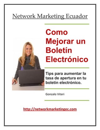 Network Marketing Ecuador

               Como
               Mejorar un
               Boletín
               Electrónico
               Tips para aumentar la
               tasa de apertura en tu
               boletín electrónico.

               Gonzalo Viteri



   http://networkmarketingec.com
 