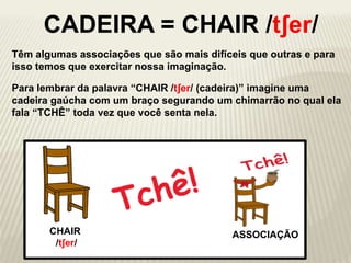 ch
Para lembrar da palavra “CHAIR /tʃer/ (cadeira)” imagine uma
cadeira gaúcha com um braço segurando um chimarrão no qual ela
fala “TCHÊ” toda vez que você senta nela.
CHAIR
/tʃer/
Têm algumas associações que são mais difíceis que outras e para
isso temos que exercitar nossa imaginação.
ASSOCIAÇÃO
CADEIRA = CHAIR /tʃer/
 