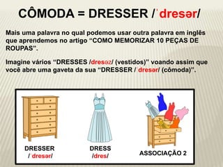 Mais uma palavra no qual podemos usar outra palavra em inglês
que aprendemos no artigo “COMO MEMORIZAR 10 PEÇAS DE
ROUPAS”.
Imagine vários “DRESSES /dresəz/ (vestidos)” voando assim que
você abre uma gaveta da sua “DRESSER /ˈdresər/ (cômoda)”.
DRESSER
/ˈdresər/ ASSOCIAÇÃO 2
DRESS
/dres/
CÔMODA = DRESSER /ˈdresər/
 