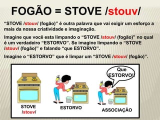 “STOVE /stouv/ (fogão)” é outra palavra que vai exigir um esforço a
mais da nossa criatividade e imaginação.
STOVE
/stouv/ ASSOCIAÇÃO
ESTORVO
Que
ESTORVO!!
FOGÃO = STOVE /stouv/
Imagine que você esta limpando o “STOVE /stouv/ (fogão)” no qual
é um verdadeiro “ESTORVO”. Se imagine limpando o “STOVE
/stouv/ (fogão)” e falando “que ESTORVO”.
Imagine o “ESTORVO” que é limpar um “STOVE /stouv/ (fogão)”.
 