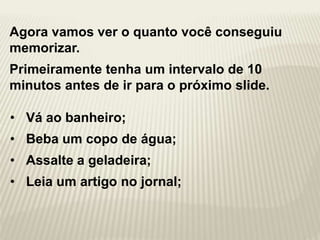Agora vamos ver o quanto você conseguiu
memorizar.
Primeiramente tenha um intervalo de 10
minutos antes de ir para o próximo slide.
• Vá ao banheiro;
• Beba um copo de água;
• Assalte a geladeira;
• Leia um artigo no jornal;
 