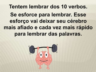 Tentem lembrar dos 10 verbos.
Se esforce para lembrar. Esse
esforço vai deixar seu cérebro
mais afiado e cada vez mais rápido
para lembrar das palavras.
 