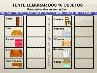 Porta
Chão
Parede
Sofá Geladeira
Cadeira
Poltrona
Cômoda
FogãoEscrivaninha
TENTE LEMBRAR DOS 10 OBJETOS
Para saber das associações:
p://memoingles.com.br/como-memorizar-10-objetos-de-casa-em-ingle
 