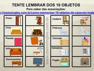 Porta
Chão
Parede
Sofá Geladeira
Cadeira
Poltrona
Cômoda
FogãoEscrivaninha
TENTE LEMBRAR DOS 10 OBJETOS
Para saber das associações:
p://memoingles.com.br/como-memorizar-10-objetos-de-casa-em-ingle
 