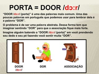 “DOOR /dɔ:r/ (porta)” é uma das palavras mais comum. Uma das
poucas palavras em português que podemos usar para lembrar dela é
a palavra “DOR”.
DOOR
/dɔ:r/
DOR ASSOCIAÇÃO
PORTA = DOOR /dɔ:r/
O problema é de ser uma palavra abstrata. Dessa forma tem que
imaginar sentindo “DOR” para que a associação fique mais forte.
Imagine alguém batendo a “DOOR /dɔ:r/ (porta)” em você prendendo
seu dedo e seu pé fazendo você sentir muita “DOR”.
 