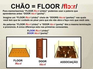 Para memorizarmos “FLOOR /flɔ:r/ (chão)” podemos usar a palavra que
aprendemos antes “DOOR /dɔ:r/ (porta)”.
FLOOR
/flɔ:r/
CHÃO = FLOOR /flɔ:r/
ASSOCIAÇÃO
Imagine um “FLOOR /flɔ:r/ (chão)” cheio de “DOORS /dɔ:rz/ (portas)” nas quais
você tem que ter cuidado ao pisar para que ela não abra e faça com que você caia.
DOOR
/dɔ:r/
As palavras “FLOOR /flɔ:r/ (chão)” e “DOOR /dɔ:r/ (porta)” têm a mesma terminação
e pronúncia. A única diferença esta nas primeiras consoantes.
FLOOR /flɔ:r/ (chão)”
DOOR /dɔ:r/ (porta)”
 