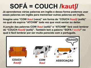 Já aprendemos várias palavras em inglês e dessa forma podemos usar
essas palavras em inglês para memorizar outras palavras em inglês.
COW
/kau/
COUCH
/kautʃ/
SOFÁ = COUCH /kautʃ/
ASSOCIAÇÃO
Imagine uma “COW /kau/ (vaca)” em forma de “COUCH /kautʃ/ (sofá)”
no qual ela espirra “ATCHIM” toda vez que você sentar ou deitar.
A junção das palavras COW /kau/ (sofá)” e “ATCHIM” fará você lembrar
de “COUCH /kautʃ/ (sofá)”. Também tem a palavra “SOFA /ˈsoʊfə/” no
qual é fácil lembrar por ser muito parecido com o português.
Atchim!!
 