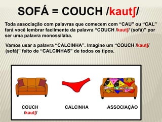 Toda associação com palavras que comecem com “CAU” ou “CAL”
fará você lembrar facilmente da palavra “COUCH /kautʃ/ (sofá)” por
ser uma palavra monossílaba.
CALCINHA ASSOCIAÇÃO
Vamos usar a palavra “CALCINHA”. Imagine um “COUCH /kautʃ/
(sofá)” feito de “CALCINHAS” de todos os tipos.
COUCH
/kautʃ/
SOFÁ = COUCH /kautʃ/
 