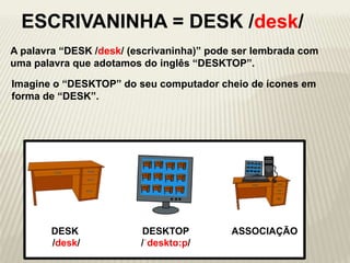 A palavra “DESK /desk/ (escrivaninha)” pode ser lembrada com
uma palavra que adotamos do inglês “DESKTOP”.
DESKTOP
/ˈdesktɑ:p/
DESK
/desk/
ESCRIVANINHA = DESK /desk/
Imagine o “DESKTOP” do seu computador cheio de ícones em
forma de “DESK”.
ASSOCIAÇÃO
 