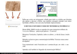 Assine Agora
Aprenda mais sobre a BíbliaAprenda mais sobre a Bíblia
Não fazemos Spam
Saiba que existe um treinamento voltado para todos os cristãos que desejam
não apenas a decorar a Bíblia, mas também conseguir entender com maior
facilidade a Bíblia e isto com uma facilidade impressionante:
O REVOLUCIONÁRIO CURSO DE MEMORIZAÇÃO BÍBLICA!
Memo Bible 3000® revela os segredos de como memorizar milhares de
Versículos Bíblicos – palavra por palavra – É incrível!
Memorize Versículos, Capítulos, todos os salmos , a vida de Jesus e muito
mais!
Métodos exclusivos para a memorização da Bíblia! Técnicas nunca antes
divulgadas!
Voce memorizará mais Versículos em 1 semana do que em toda a sua
vida!
Aprenda você também os Segredos da memorização Bíblica!
PDF created with the PDFmyURL web to PDF API!
 